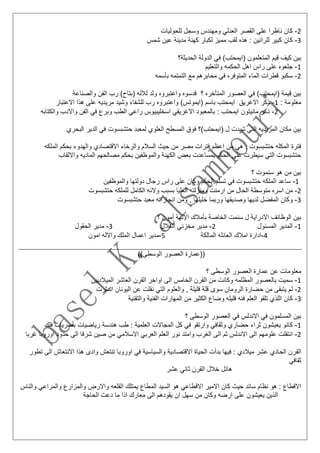 2-‫ك‬‫للحوليات‬ ‫وسجل‬ ‫ومهندس‬ ‫العدلي‬ ‫القصر‬ ‫على‬ ‫ناظرا‬ ‫ان‬
3-‫ك‬‫شمس‬ ‫عين‬ ‫مدينة‬ ‫كهنة‬ ‫لكبار‬ ‫مميز‬ ‫لقب‬ ‫هذه‬ : ‫للرائين‬ ‫كبير‬ ‫ان‬
‫ف‬ )‫(ايمحتب‬ ‫المتعلمون‬ ‫قيم‬ ‫كيف‬ ‫بين‬‫الحديثة؟‬ ‫الدولة‬ ‫ي‬
1-‫الح‬ ‫اهل‬ ‫راس‬ ‫على‬ ‫جلعوه‬‫والتعليم‬ ‫كمه‬
2-‫س‬‫بأسمه‬ ‫التمتمه‬ ‫مع‬ ‫محابرهم‬ ‫في‬ ‫المتوفره‬ ‫الماء‬ ‫قطرات‬ ‫كبو‬
‫والصناعة‬ ‫الفن‬ ‫رب‬ )‫(بتاح‬ ‫لالله‬ ‫ولد‬ ‫واعتبروه‬ ‫قدسوه‬ ‫؟‬ ‫المتأخره‬ ‫العصور‬ ‫في‬ )‫(ايمحتب‬ ‫قيمة‬ ‫بين‬
: ‫معلومة‬1-‫ذ‬‫واعتب‬ )‫(ايموتس‬ ‫باسم‬ ‫ايمحتب‬ ‫االغريق‬ ‫كر‬‫االعتبار‬ ‫هذا‬ ‫على‬ ‫مريديه‬ ‫وشيد‬ ‫للشفاء‬ ‫رب‬ ‫روه‬
2-‫مانيتون‬ ‫ذكر‬‫والكتابه‬ ‫واالدب‬ ‫الفن‬ ‫في‬ ‫وبرع‬ ‫الطب‬ ‫راعي‬ ‫اسخليبيوس‬ ‫االغريقي‬ ‫بالمعبود‬ : ‫ايمحتب‬
‫البحري‬ ‫الدير‬ ‫في‬ ‫حتشبسوت‬ ‫لمعبد‬ ‫العلوي‬ ‫المسطح‬ ‫فوق‬ ‫(ايمحتب)؟‬ ‫ل‬ ‫شيدت‬ ‫التي‬ ‫المريديه‬ ‫مكان‬ ‫بين‬
‫الملكه‬ ‫بحكم‬ ‫والهدوء‬ ‫االقتصادي‬ ‫والرخاء‬ ‫السالم‬ ‫حيث‬ ‫من‬ ‫مصر‬ ‫فترات‬ ‫اعظم‬ ‫من‬ ‫هي‬ : ‫حتشبسوت‬ ‫المكله‬ ‫فترة‬
‫وااللقاب‬ ‫الماديه‬ ‫مصالحهم‬ ‫بحكم‬ ‫والموظفين‬ ‫الكهنة‬ ‫بعض‬ ‫بمساعدت‬ ‫الحكم‬ ‫على‬ ‫سيطرت‬ ‫التي‬ ‫حتشبسوت‬
‫؟‬ ‫سنموت‬ ‫هو‬ ‫من‬ ‫بين‬
1-‫س‬‫رج‬ ‫راس‬ ‫على‬ ‫وكان‬ ‫الحكم‬ ‫تسلم‬ ‫في‬ ‫حتشبسوت‬ ‫الملكه‬ ‫اعد‬‫والموظفين‬ ‫دولتها‬ ‫ال‬
2-‫م‬‫حتشبسوت‬ ‫للملكه‬ ‫الكامل‬ ‫والئه‬ ‫بسبب‬ ‫العليا‬ ‫ومنزلته‬ ‫ارمنت‬ ‫من‬ ‫الحال‬ ‫متوسطة‬ ‫اسره‬ ‫ن‬
3-‫و‬‫حتشبسوت‬ ‫معبد‬ ‫انجازاته‬ ‫ومن‬ , ‫خليلها‬ ‫وربما‬ ‫وصديقها‬ ‫لديها‬ ‫المفضل‬ ‫كان‬
‫؟‬ ‫آمون‬ ‫اإللهة‬ ‫بأمالك‬ ‫الخاصة‬ ‫سنمت‬ ‫ل‬ ‫االدراية‬ ‫الوظائف‬ ‫بين‬
1-‫المسئول‬ ‫المدير‬2-‫مخزني‬ ‫مدير‬‫ا‬‫لغالل‬3-‫م‬‫الحقول‬ ‫دير‬
4-‫ا‬‫المالكة‬ ‫العائله‬ ‫امالك‬ ‫دارة‬5-‫م‬‫امون‬ ‫واالله‬ ‫الملك‬ ‫اعمال‬ ‫دير‬
))‫الوسطى‬ ‫العصور‬ ‫((عمارة‬
‫الع‬ ‫عمارة‬ ‫عن‬ ‫معلومات‬‫؟‬ ‫الوسطى‬ ‫صور‬
1-‫س‬‫الميالديين‬ ‫العاشر‬ ‫القرن‬ ‫اواخر‬ ‫الى‬ ‫الخامس‬ ‫القرن‬ ‫من‬ ‫وكانت‬ ‫المظلمه‬ ‫بالعصور‬ ‫ميت‬
2-‫ل‬‫اندثرت‬ ‫اليونان‬ ‫عن‬ ‫نقلت‬ ‫التي‬ ‫والعلوم‬ , ‫قليلة‬ ‫قلة‬ ‫سوى‬ ‫الرومان‬ ‫حضارة‬ ‫من‬ ‫يتبقى‬ ‫م‬
3-‫ك‬‫والتقنية‬ ‫الفنية‬ ‫المهارات‬ ‫من‬ ‫الكثير‬ ‫وضاع‬ ‫قليله‬ ‫فئه‬ ‫العلم‬ ‫تلقو‬ ‫اللذي‬ ‫ان‬
‫بين‬‫؟‬ ‫الوسطى‬ ‫العصور‬ ‫في‬ ‫االندلس‬ ‫في‬ ‫المسلمون‬
1-‫ك‬‫فلك‬ ‫بصريات‬ ‫رياضيات‬ ‫هندسة‬ ‫طب‬ : ‫العلمية‬ ‫المجاالت‬ ‫كل‬ ‫في‬ ‫وارتقو‬ ‫وثقافي‬ ‫حضاري‬ ‫ثراء‬ ‫يعيشون‬ ‫انو‬
2-‫علوم‬ ‫انتقلت‬‫غرب‬ ‫اوروبا‬ ‫حدود‬ ‫الى‬ ‫شرقا‬ ‫صين‬ ‫من‬ ‫االسالمي‬ ‫العربي‬ ‫العلم‬ ‫نور‬ ‫وامتد‬ ‫الغرب‬ ‫الى‬ ‫ثم‬ ‫االندلس‬ ‫الى‬ ‫هم‬‫ا‬
‫ع‬ ‫الحادي‬ ‫القرن‬‫االنتعا‬ ‫هذا‬ ‫وادى‬ ‫تنتعش‬ ‫اوروبا‬ ‫في‬ ‫والسياسية‬ ‫االقتصادية‬ ‫الحياة‬ ‫بدأت‬ ‫فيها‬ : ‫ميالدي‬ ‫شر‬‫تطور‬ ‫الى‬ ‫ش‬
‫ثقافي‬
‫عشر‬ ‫ثاني‬ ‫القرن‬ ‫خالل‬ ‫هائل‬
‫و‬ ‫والمزارع‬ ‫واالرض‬ ‫القلعه‬ ‫يمتلك‬ ‫المطاع‬ ‫السيد‬ ‫هو‬ ‫االقطاعي‬ ‫االمير‬ ‫كان‬ ‫حيث‬ ‫سائد‬ ‫نظام‬ ‫هو‬ : ‫االقطاع‬‫المر‬‫والنا‬ ‫اعي‬‫س‬
‫الحاجة‬ ‫دعت‬ ‫ما‬ ‫اذا‬ ‫معارك‬ ‫الى‬ ‫يقودهم‬ ‫ان‬ ‫سهل‬ ‫من‬ ‫وكان‬ ‫ارضه‬ ‫على‬ ‫يعيشون‬ ‫الذين‬
 