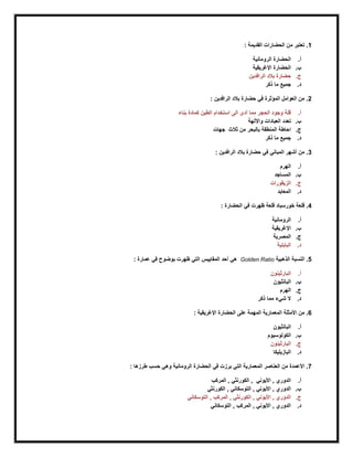 1.: ‫القديمة‬ ‫الحضارات‬ ‫من‬ ‫تعتبر‬
‫أ‬.‫الحضارة‬‫الرومانية‬
‫ب‬.‫الحضارة‬‫اإل‬‫رغريقية‬
‫ج‬.‫بالد‬ ‫حضارة‬‫الرافدين‬
‫د‬.‫ذكر‬ ‫ما‬ ‫جميع‬
2: ‫الرافدين‬ ‫بالد‬ ‫حضارة‬ ‫في‬ ‫المؤثرة‬ ‫العوامل‬ ‫من‬ .
‫أ‬.‫بنا‬ ‫كمادة‬ ‫الطين‬ ‫استخدام‬ ‫الى‬ ‫أدى‬ ‫مما‬ ‫الحجر‬ ‫وجود‬ ‫قلة‬‫ء‬
‫ب‬.‫واآللهة‬ ‫العبادات‬ ‫تعدد‬
‫ج‬.‫جهات‬ ‫ثالث‬ ‫من‬ ‫بالبحر‬ ‫المنطقة‬ ‫احاطة‬
‫د‬.‫ذكر‬ ‫ما‬ ‫جميع‬
3: ‫الرافدين‬ ‫بالد‬ ‫حضارة‬ ‫في‬ ‫المباني‬ ‫أشهر‬ ‫من‬ .
‫أ‬.‫الهرم‬
‫ب‬.‫المساجد‬
‫ج‬.‫الزيقورات‬
‫د‬.‫المعابد‬
4: ‫الحضارة‬ ‫في‬ ‫ظهرت‬ ‫قلعة‬ ‫خورسباد‬ ‫قلعة‬ .
‫أ‬.‫الرومانية‬
‫ب‬.‫اإلرغريقية‬
‫ج‬.‫المصرية‬
‫د‬.‫البابلية‬
5‫الذهبية‬ ‫النسبة‬ .Golden Ratio: ‫عمارة‬ ‫في‬ ‫بوضوح‬ ‫ظهرت‬ ‫التي‬ ‫المقاييس‬ ‫أحد‬ ‫هي‬
‫أ‬.‫البارثينون‬
‫ب‬.‫البانثيون‬
‫ج‬.‫الهرم‬
‫د‬.‫ذكر‬ ‫مما‬ ‫شيء‬ ‫ال‬
6: ‫اإلرغريقية‬ ‫الحضارة‬ ‫على‬ ‫المهمة‬ ‫المعمارية‬ ‫األمثلة‬ ‫من‬ .
‫أ‬.‫البانثيون‬
‫ب‬.‫الكولوسيوم‬
‫ج‬.‫البارثينون‬
‫د‬.‫البازيليكا‬
7‫الرومانية‬ ‫الحضارة‬ ‫في‬ ‫برزت‬ ‫التي‬ ‫المعمارية‬ ‫العناصر‬ ‫من‬ ‫األعمدة‬ .: ‫طرزها‬ ‫حسب‬ ‫وهي‬
‫أ‬.‫المركب‬ , ‫الكورنثي‬ , ‫األيوني‬ , ‫الدوري‬
‫ب‬.‫الكورنثي‬ , ‫التوسكاني‬ , ‫األيوني‬ , ‫الدوري‬
‫ج‬.‫التوسكاني‬ , ‫المركب‬ , ‫الكورنثي‬ , ‫األيوني‬ , ‫الدوري‬
‫د‬.‫التوسكاني‬ , ‫المركب‬ , ‫األيوني‬ , ‫الدوري‬
 