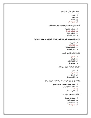 57: ‫االسالمية‬ ‫العمارة‬ ‫عناصر‬ ‫أهم‬ .
‫أ‬.‫المآذن‬
‫ب‬.‫العقود‬
‫ج‬.‫األعمدة‬
‫د‬.‫ذكر‬ ‫ما‬ ‫جميع‬
58: ‫االسالمية‬ ‫العمارة‬ ‫في‬ ‫ظهرت‬ ‫التي‬ ‫الشرفات‬ ‫أنواع‬ ‫من‬ .
‫أ‬.‫المشربية‬ ‫الشرفات‬
‫ب‬.‫المورقة‬ ‫الشرفات‬
‫ج‬.‫العالية‬ ‫الشرفات‬
‫د‬.‫شيء‬ ‫ال‬‫ذكر‬ ‫مما‬
59: ‫االسالمية‬ ‫الحضارة‬ ‫في‬ ‫والقباب‬ ‫األروقة‬ ‫زينت‬ ‫النحل‬ ‫خاليا‬ ‫تشبه‬ ‫معمارية‬ ‫حليات‬ ‫هي‬ .
‫أ‬.‫المشربيات‬
‫ب‬.‫المقرنصات‬
‫ج‬.‫المعمارية‬ ‫الحليات‬
‫د‬.‫ذكر‬ ‫مما‬ ‫شيء‬ ‫ال‬
60:‫للمسجد‬ ‫الرئيسية‬ ‫العناصر‬ ‫من‬ .
‫أ‬.‫الصحن‬
‫ب‬.‫اإليوان‬
‫ج‬.‫الداخلي‬ ‫الفناء‬
‫د‬.‫ذكر‬ ‫ما‬ ‫جميع‬
61‫ا‬ ‫نحو‬ ‫الموجه‬ ‫الجدار‬ ‫على‬ ‫يطلق‬ .: ‫لقبلة‬
‫أ‬.‫المنبر‬
‫ب‬.‫المحراب‬
‫ج‬.‫الصحن‬
‫د‬.‫ذكر‬ ‫مما‬ ‫شيء‬ ‫ال‬
62: ‫بها‬ ‫يوجد‬ ‫كان‬ ‫ما‬ ‫رغالبا‬ ‫مكشوفة‬ ‫ساحة‬ ‫عن‬ ‫عبارة‬ ‫هو‬ ‫الصحن‬ .
‫أ‬.‫عن‬ ‫الفائضين‬ ‫للمصلين‬ ‫منطقة‬‫المسجد‬ ‫حرم‬
‫ب‬.‫للوضوء‬ ‫تستخدم‬ ‫ميضأة‬
‫ج‬.‫أ+ب‬
‫د‬.‫ذكر‬ ‫مما‬ ‫شيء‬ ‫ال‬
63: ‫األموي‬ ‫العصر‬ ‫مساجد‬ ‫أهم‬ .
‫أ‬.‫الصخرة‬ ‫قبة‬ ‫مسجد‬
‫ب‬.‫األقصى‬ ‫المسجد‬
‫ج‬.‫االموي‬ ‫المسجد‬
‫د‬.‫ذكر‬ ‫ما‬ ‫جميع‬
 
