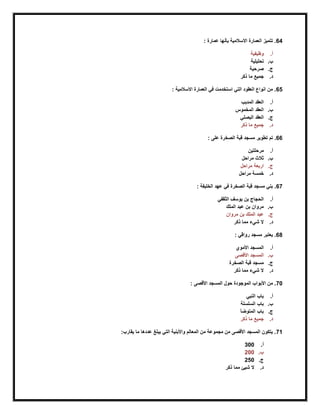 64: ‫عمارة‬ ‫بأنها‬ ‫االسالمية‬ ‫العمارة‬ ‫تتميز‬ .
‫أ‬.‫وظيفية‬
‫ب‬.‫تحليلية‬
‫ج‬.‫صرحية‬
‫د‬.‫ذكر‬ ‫ما‬ ‫جميع‬
65: ‫االسالمية‬ ‫العمارة‬ ‫في‬ ‫استخدمت‬ ‫التي‬ ‫العقود‬ ‫انواع‬ ‫من‬ .
‫أ‬.‫المدبب‬ ‫العقد‬
‫ب‬.‫المخموس‬ ‫العقد‬
‫ج‬.‫البصلي‬ ‫العقد‬
‫د‬.‫ذكر‬ ‫ما‬ ‫جميع‬
66.‫الصخر‬ ‫قبة‬ ‫مسجد‬ ‫تطوير‬ ‫تم‬‫ة‬: ‫على‬
‫أ‬.‫مرحلتين‬
‫ب‬.‫مرا‬ ‫ثالث‬‫حل‬
‫ج‬.‫مراحل‬ ‫اربعة‬
‫د‬.‫مراحل‬ ‫خمسة‬
67: ‫الخليفة‬ ‫عهد‬ ‫في‬ ‫الصخرة‬ ‫قبة‬ ‫مسجد‬ ‫بني‬ .
‫أ‬.‫الثقفي‬ ‫يوسف‬ ‫بن‬ ‫الحجاج‬
‫ب‬.‫الملك‬ ‫عبد‬ ‫بن‬ ‫مروان‬
‫ج‬.‫مروان‬ ‫بن‬ ‫الملك‬ ‫عبد‬
‫د‬.‫ذكر‬ ‫مما‬ ‫شيء‬ ‫ال‬
68: ‫رواقي‬ ‫مسجد‬ ‫يعتبر‬ .
‫أ‬.‫األموي‬ ‫المسجد‬
‫ب‬.‫األقصى‬ ‫المسجد‬
‫ج‬.‫الصخرة‬ ‫قبة‬ ‫مسجد‬
‫د‬.‫ذكر‬ ‫مما‬ ‫شيء‬ ‫ال‬
70‫الموجودة‬ ‫األبواب‬ ‫من‬ .: ‫األقصى‬ ‫المسجد‬ ‫حول‬
‫أ‬.‫النبي‬ ‫باب‬
‫ب‬.‫السلسلة‬ ‫باب‬
‫ج‬.‫المتوضأ‬ ‫باب‬
‫د‬.‫ذكر‬ ‫ما‬ ‫جميع‬
71:‫يقارب‬ ‫ما‬ ‫عددها‬ ‫يبلغ‬ ‫التي‬ ‫واألبنية‬ ‫المعالم‬ ‫من‬ ‫مجموعة‬ ‫من‬ ‫األقصى‬ ‫المسجد‬ ‫يتكون‬ .
‫أ‬.300
‫ب‬.200
‫ج‬.250
‫د‬.‫ذكر‬ ‫مما‬ ‫شيئ‬ ‫ال‬
 