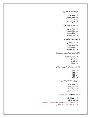72: ‫األقصى‬ ‫المسجد‬ ‫معالم‬ ‫من‬ .
‫أ‬.‫البراق‬ ‫مسجد‬
‫ب‬.‫المرواني‬ ‫المصلى‬
‫ج‬.‫أ+ب‬
‫د‬.‫ذكر‬ ‫مما‬ ‫شيء‬ ‫ال‬
73: ‫هي‬ ‫االسالم‬ ‫في‬ ‫مئذنة‬ ‫أول‬ .
‫أ‬.‫الحوريات‬ ‫مئذنة‬
‫ب‬.‫العروس‬ ‫مئذنة‬
‫ج‬.‫المحاريب‬ ‫مئذنة‬
‫د‬.‫ذكر‬ ‫مما‬ ‫شيء‬ ‫ال‬
74: ‫محاريب‬ ‫اربعة‬ ‫على‬ ‫احتوى‬ .
‫أ‬.‫األقصى‬ ‫المسجد‬
‫ب‬.‫سامراء‬ ‫مسجد‬
‫ج‬.‫االموي‬ ‫المسجد‬
‫د‬.‫ذكر‬ ‫مما‬ ‫شيء‬ ‫ال‬
75: ‫مميز‬ ‫معماري‬ ‫بعنصر‬ ‫سامراء‬ ‫مسجد‬ ‫تميز‬ .
‫أ‬.‫المعمارية‬ ‫الواجهة‬
‫ب‬.‫الصحن‬
‫ج‬.‫المحراب‬
‫د‬.‫المئ‬‫ذنة‬
76: ‫ارتفاعها‬ ‫بلغ‬ ‫الملوية‬ ‫سامراء‬ ‫مسجد‬ ‫مئذنة‬ .
‫أ‬.50‫م‬
‫ب‬.55‫م‬
‫ج‬.60‫م‬
‫د‬.65‫م‬
77: ‫العثماني‬ ‫العصر‬ ‫مساجد‬ ‫أبرز‬ ‫.من‬
‫أ‬.‫األزهر‬ ‫الجامع‬
‫ب‬.‫األموي‬ ‫الجامع‬
‫ج‬.‫سامراء‬ ‫مسجد‬
‫د‬.‫األزرق‬ ‫الجامع‬
78: ‫بسبب‬ ‫االسم‬ ‫بهذا‬ ‫األزرق‬ ‫الجامع‬ ‫سمي‬ .
‫أ‬.‫الزرقاء‬ ‫واجهته‬
‫ب‬.‫الزرقاء‬ ‫قبابه‬
‫ج‬.‫يقارب‬ ‫ما‬ ‫على‬ ‫احتوائه‬21‫اللون‬ ‫زرقاء‬ ‫صيني‬ ‫خزف‬ ‫قطعة‬ ‫الف‬
‫د‬.‫األزرق‬ ‫بالسيراميك‬ ‫المكسوة‬ ‫أرضيته‬
 