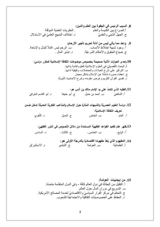 2
8.ٓ٠‫ٚاٌذ‬ ٍُ‫اٌؼ‬ ٓ١‫ث‬ ‫اٌدفٛح‬ ٟ‫ف‬ ‫اٌشئ١س‬ ‫اٌسجت‬:
‫أ‬.‫ٔانؼهى‬ ‫انكُٛغح‬ ٍٛ‫ت‬ ‫انظشاع‬.‫رح‬‫انًؤل‬ ‫ح‬ًٛ‫انؼه‬ ‫انُظشٚاخ‬
‫ج‬.ًٙ‫ٔانؼه‬ ُٙٚ‫انذ‬ ‫اندٓم‬‫د‬.‫االعرذالل‬ ٙ‫ف‬ ًٙ‫انؼه‬ ‫انًُٓح‬ ‫اخرالف‬
9.َ‫األسحب‬ ‫رأخ١ش‬ ُ٠‫رحش‬ ‫أدٌخ‬ ِٓ ‫ٌ١س‬ ٟ‫٠أر‬ ‫ِّب‬ ‫ٚاحذ‬:
‫أ‬.‫األَغاب‬ ‫اخرالؽ‬ ‫شثٓح‬ ‫ٔخٕد‬.‫ب‬.‫ٔاإلتازح‬ ‫نهثزل‬ ً‫ال‬‫لات‬ ‫نٛظ‬ ‫انشزى‬.
‫ج‬.‫ح‬ٛ‫انششػ‬ ‫ٔاألزكاو‬ ‫انسمٕق‬ ‫ػٛاع‬.‫د‬.‫انًال‬ ‫ذثزٚش‬.
10.ّ‫اسي‬‫ر‬‫د‬ ‫ر‬ّ‫كمقر‬ ‫ة‬ّ‫اإلسالمي‬ ‫الثقافة‬ ‫مؤوؤعات‬ ‫ؤص‬ ‫بم‬ ‫حيحة‬ ‫ااتية‬ ‫ات‬‫ر‬‫العبا‬ ‫إحدى‬:
‫أ‬.‫تزاذٓا‬ ‫لائًح‬ ‫كؼهٕو‬ ‫ح‬ٛ‫اإلعالي‬ ‫انؼهٕو‬ ٙ‫ف‬ ٙ‫فظٛه‬‫انر‬ ‫انثسث‬.
‫ب‬.‫أدائٓا‬ ‫ح‬ٛ‫ٔكٛف‬ ،‫ٔانًؼايالخ‬ ‫انؼثاداخ‬ ‫ششذ‬ ٗ‫ػه‬ ‫انرشكٛض‬.
‫ج‬.‫يدًم‬ ‫تشكم‬ ‫اإلعالو‬ ٍ‫ػ‬ ‫شايهح‬ ‫طٕسج‬ ‫إػطاء‬.
‫د‬.‫ح‬ٕٚ‫ث‬ُ‫ان‬ ‫األزادٚث‬ ‫ٔششذ‬ ،ّ‫ػهٕي‬ ‫ٔػشع‬ ‫انكشٚى‬ ٌ‫انمشآ‬ ‫ذفغٛش‬.
11.‫ىؤ‬ ‫أنس‬ ‫بن‬ ‫مالك‬ ‫اإلمام‬ ‫يد‬ ‫عمى‬ ‫تتممذ‬ ‫الذي‬ ‫الفقيو‬:
‫أ‬.ٙ‫انشافؼ‬‫ب‬.‫زُثم‬ ٍ‫ت‬ ‫أزًذ‬‫ج‬.‫زُٛفح‬ ٕ‫أت‬‫د‬.ٙ‫انخشل‬ ‫انماعى‬ ٕ‫أت‬
12.‫ومن‬ ‫تدمل‬ ‫الحديثة‬ ‫ة‬ّ‫الفكري‬ ‫المذاىب‬‫ؤ‬ ‫اإلسالم‬ ‫حؤل‬ ‫ة‬‫المثار‬ ‫الببيات‬‫ؤ‬ ‫ة‬ّ‫ري‬ ‫الع‬ ‫العمؤم‬ ‫اسة‬‫ر‬‫د‬
‫ة‬ّ‫اإلسالمي‬ ‫الثقافة‬ ‫تعريف‬:
‫أ‬.‫انؼاو‬‫ب‬.‫انخاص‬‫ج‬.‫ض‬ًًٛ‫ان‬‫د‬.ٕ٘‫غ‬‫انه‬
13.ّ‫الفقيي‬ ‫ؤر‬ّ‫الد‬ ‫في‬ ‫ؤص‬ ّ‫ن‬‫ال‬ ‫دالالل‬ ‫من‬ ‫ة‬ّ‫المستمد‬ ‫ة‬ّ‫الفقيي‬ ‫اعد‬‫ؤ‬‫الق‬ ‫تقعيد‬ ‫عمم‬ ‫ظير‬:
‫أ‬.‫ابع‬‫ر‬‫ال‬.‫ب‬.‫الخامس‬.‫ج‬.‫الثالث‬.‫د‬.‫السادس‬
14.ٛ٘ ٌٝٚ‫األ‬ ‫ثبٌذسخخ‬ ‫ب‬ً٠‫الزصبد‬ ‫ب‬ًِٛٙ‫ِف‬ ُّ‫ذ‬َ‫ؼ‬ُ٠ ٞ‫اٌز‬ َٛٙ‫اٌّف‬:
‫أ‬.‫ح‬َٛ‫انؼهًا‬‫ب‬.‫انؼٕنًح‬‫ج‬.‫انرثشٛش‬‫د‬.‫االعرششاق‬
15.‫اٌؼٌّٛخ‬ ‫إ٠دبث١بد‬ ِٓ:
‫أ‬.‫ح‬‫خاط‬ ‫يح‬‫انًرمذ‬ ‫انذٔل‬ ٙ‫ٔف‬ ، ‫ح‬‫كاف‬ ‫انؼانى‬ ‫دٔل‬ ٙ‫ف‬ ‫انثطانح‬ ٍ‫ي‬ ‫انرمهٛم‬.
‫ب‬.‫انؼانى‬ ‫زٕل‬ ‫انًال‬ ٌ‫دٔسا‬ ٙ‫ف‬ ‫انرغشٚغ‬.
‫ج‬.‫األيشٚكٛح‬ ‫انًظانر‬ ‫نخذيح‬ ٘‫ٔااللرظاد‬ ٙ‫انغٛاع‬ ‫انمشاس‬ ‫يشكض‬ ٙ‫ف‬ ‫انرسكى‬.
‫د‬.‫نهشؼٕب‬ ‫ح‬ٛ‫ٔاالخرًاػ‬ ‫ح‬ٛ‫انثماف‬ ‫اخ‬ٛ‫انخظٕط‬ ٗ‫ػه‬ ‫انسفاظ‬.
 