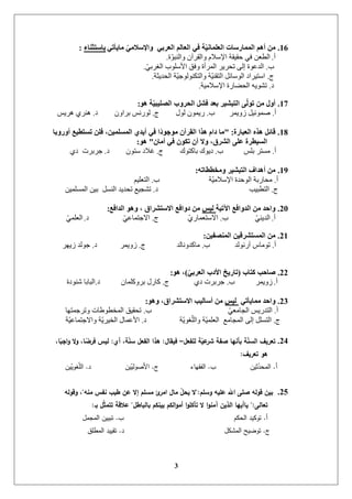 3
16.ٟ‫ِب٠أر‬ ِّٟ‫ٚاإلسال‬ ٟ‫اٌؼشث‬ ٌُ‫اٌؼب‬ ٟ‫ف‬ ‫خ‬ّ١ٔ‫اٌؼٍّب‬ ‫اٌّّبسسبد‬ ُ٘‫أ‬ ِٓ‫ثبسزثٕبء‬:
‫أ‬.‫ج‬ٕ‫ٔانُث‬ ٌ‫ٔانمشآ‬ ‫اإلعالو‬ ‫زمٛمح‬ ٙ‫ف‬ ٍ‫انطؼ‬.
‫ب‬.ٙ‫انغشت‬ ‫األعهٕب‬ ‫ٔفك‬ ‫انًشأج‬ ‫ذسشٚش‬ ٗ‫إن‬ ‫انذػٕج‬.
‫ج‬.‫انسذٚثح‬ ‫ح‬ٛ‫ٔانركُٕنٕخ‬ ‫ح‬ُٛ‫انرم‬ ‫انٕعائم‬ ‫اعرٛشاد‬.
‫د‬.‫اإلعاليٛح‬ ‫انسؼاسج‬ ّٕٚ‫ذش‬.
17.ٛ٘ ‫خ‬ّ١‫اٌصٍ١ج‬ ‫اٌحشٚة‬ ً‫فش‬ ‫ثؼذ‬ ‫اٌزجش١ش‬ ٌّٝٛ‫ر‬ ِٓ ‫أٚي‬:
‫أ‬.‫صًٔٚش‬ ‫طًٕئٛم‬‫ب‬.‫نٕل‬ ًٌٕٚ‫س‬‫ج‬.ٌٔ‫تشا‬ ‫نٕسَظ‬‫د‬.‫ْشٚظ‬ ٘‫ُْش‬
18.‫اٌؼجبسح‬ ٖ‫٘ز‬ ً‫لبئ‬" :‫أٚسٚثب‬ ‫رسزط١غ‬ ٍٓ‫ف‬ ،ٓ١ٍّ‫اٌّس‬ ٞ‫أ٠ذ‬ ٟ‫ف‬ ‫ًا‬‫د‬ٛ‫ِٛخ‬ ْ‫اٌمشآ‬ ‫٘زا‬ َ‫دا‬ ‫ِب‬
ْ‫أِب‬ ٟ‫ف‬ ْٛ‫رى‬ ْ‫أ‬ ‫ٚال‬ ،‫اٌششق‬ ٍٝ‫ػ‬ ‫اٌس١طشح‬"ٛ٘:
‫أ‬.‫تهظ‬ ‫يغرش‬‫ب‬.‫تاكرٕن‬ ‫دٕٚن‬‫ج‬.ٌٕ‫عر‬ ‫غالد‬‫د‬.٘‫د‬ ‫خشتشخ‬
19.ٗ‫ِٚخططبر‬ ‫اٌزجش١ش‬ ‫أ٘ذاف‬ ِٓ:
‫أ‬.‫ح‬ٛ‫اإلعالي‬ ‫انٕزذج‬ ‫يساستح‬‫ب‬.‫انرؼهٛى‬
‫ج‬.‫انرطثٛة‬‫د‬.ًٍٛ‫انًغه‬ ٍٛ‫ت‬ ‫انُغم‬ ‫ذسذٚذ‬ ‫ذشدٛغ‬
20.‫ا٢ر١خ‬ ‫اٌذٚافغ‬ ِٓ ‫ٚاحذ‬‫ٌ١س‬‫اٌذافغ‬ ٛ٘ٚ ، ‫االسزششاق‬ ‫دٚافغ‬ ِٓ:
‫أ‬.ُٙٚ‫انذ‬‫ب‬.٘‫االعرؼًاس‬‫ج‬.ٙ‫االخرًاػ‬‫د‬.ًٙ‫انؼه‬
21.ٓ١‫إٌّصف‬ ٓ١‫اٌّسزششل‬ ِٓ:
‫أ‬.‫آسَٕنذ‬ ‫ذٕياط‬‫ب‬.‫ياكذَٔانذ‬‫ج‬.‫صًٔٚش‬‫د‬.‫صٚٓش‬ ‫خٕنذ‬
22.‫وزبة‬ ‫صبحت‬(ّٟ‫اٌؼشث‬ ‫األدة‬ ‫ربس٠ي‬)ٛ٘ ،:
‫أ‬.‫صًٔٚش‬‫ب‬.٘‫د‬ ‫خشتشخ‬‫ج‬.ٌ‫تشٔكهًا‬ ‫كاسل‬‫د‬.‫شُٕدج‬ ‫انثاتا‬
23.ٟ‫ِّب٠أر‬ ‫ٚاحذ‬‫ٌ١س‬ٛ٘ٚ ،‫االسزششاق‬ ‫أسبٌ١ت‬ ِٓ:
‫أ‬.ٙ‫اندايؼ‬ ‫انرذسٚظ‬‫ب‬.‫ٔذشخًرٓا‬ ‫انًخطٕؽاخ‬ ‫ذسمٛك‬
‫ج‬.‫ح‬ٕٚ‫غ‬‫ٔانه‬ ‫ح‬ًٛ‫انؼه‬ ‫انًدايغ‬ ٗ‫إن‬ ‫انرغهم‬‫د‬.‫ح‬ٛ‫ٔاالخرًاػ‬ ‫ح‬ٚ‫انخٛش‬ ‫األػًال‬
24.‫لمفعل‬ ‫ة‬ّ‫عي‬‫بر‬ ‫فة‬ ‫بأنيا‬ ‫ة‬ّ‫ن‬‫الس‬ ‫تعريف‬–‫فيقال‬:‫أي‬ ،‫ة‬ّ‫ن‬‫س‬ ‫الفعل‬ ‫ىذا‬:،‫ا‬ً‫اجب‬‫ؤ‬ ‫ال‬‫ؤ‬ ،‫ا‬ً‫فرو‬ ‫ليس‬
‫تعريف‬ ‫ىؤ‬:
‫أ‬.‫ثين‬ّ‫المحد‬‫ب‬.‫الفقياء‬‫ج‬.‫ين‬ّ‫األصولي‬‫د‬.‫ين‬ّ‫غوي‬ّ‫م‬‫ال‬
25.‫ؤسمم‬ ‫عميو‬ ‫اهلل‬ ‫مى‬ ‫قؤلو‬ ‫بين‬":‫منو‬ ‫نفس‬ ‫طيب‬ ‫عن‬ ‫إال‬ ‫مسمم‬ ‫ئ‬‫امر‬ ‫مال‬ ّ‫ل‬‫يح‬ ‫ال‬"‫ؤقؤلو‬ ،
‫تعالى‬":‫بالباطل‬ ‫بينكم‬ ‫الكم‬‫ؤ‬‫أم‬ ‫ا‬‫ؤ‬‫تأكم‬ ‫ال‬ ‫ا‬‫ؤ‬‫آمن‬ ‫الذين‬ ‫ياأييا‬"‫بـ‬ ‫ل‬ّ‫ث‬‫تتم‬ ‫عالقة‬:
‫أ‬.‫الحكم‬ ‫توكيد‬‫ب‬.‫المجمل‬ ‫تبيين‬
‫ج‬.‫المشكل‬ ‫توضيح‬‫د‬.‫المطمق‬ ‫تقييد‬
 