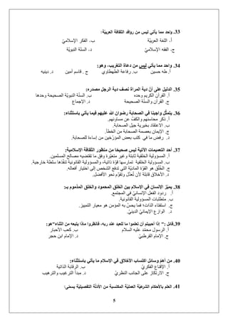 5
33.‫ة‬ّ‫العربي‬ ‫الثقافة‬ ‫افد‬‫ؤ‬‫ر‬ ‫من‬ ‫ليس‬ ‫يأتي‬ ‫مما‬ ‫احد‬‫ؤ‬:
‫أ‬.‫ة‬ّ‫بي‬‫ر‬‫الع‬ ‫المغة‬‫ب‬.ّ‫اإلسالمي‬ ‫الفكر‬
‫ج‬.ّ‫اإلسالمي‬ ‫الفقو‬‫د‬.‫ة‬ّ‫النبوي‬ ‫ة‬ّ‫السن‬
34.ٟ‫٠أر‬ ‫ِّب‬ ‫ٚاحذ‬‫ٌ١س‬ٛ٘ٚ ،‫اٌزغش٠ت‬ ‫دػبح‬ ِٓ:
‫أ‬.ٍٛ‫زغ‬ ّ‫ؽ‬‫ب‬.٘ٔ‫انطٓطا‬ ‫سفاػح‬‫ج‬.ٍٛ‫أي‬ ‫لاعى‬‫د‬.ُّٛٚ‫د‬
35.ٖ‫ِصذس‬ ً‫اٌشخ‬ ‫د٠خ‬ ‫ٔصف‬ ‫اٌّشاح‬ ‫د٠خ‬ ّْ‫أ‬ ٍٝ‫ػ‬ ً١ٌ‫اٌذ‬:
‫أ‬.‫ب‬ ِ‫ٔزذ‬ ‫انكشٚى‬ ٌ‫انمشآ‬.‫ٔزذْا‬ ‫انظسٛسح‬ ‫ح‬ٕٚ‫انُث‬ ‫ح‬ُ‫انغ‬
‫ج‬.‫د‬ ‫انظسٛسح‬ ‫ح‬ُ‫ٔانغ‬ ٌ‫انمشآ‬.‫اإلخًاع‬
36.‫ثبسزثٕبء‬ ٟ‫٠أر‬ ‫ف١ّب‬ ُٙ١ٍ‫ػ‬ ‫هللا‬ ْ‫سضٛا‬ ‫اٌصحبثخ‬ ٟ‫ف‬ ‫ٚاخجٕب‬ ًّ‫ث‬ّ‫٠ز‬:
‫أ‬.‫يغأئٓى‬ ٍ‫ػ‬ ‫ٔانكف‬ ‫يساعُٓى‬ ‫ركش‬.
‫ب‬.‫انظساتح‬ ‫خٛم‬ ‫تخٛشٚح‬ ‫االػرماد‬.
‫ج‬.‫انخطأ‬ ٍ‫ي‬ ‫انظساتح‬ ‫تؼظًح‬ ٌ‫اإلًٚا‬.
‫د‬.‫نهظساتح‬ ‫إعاءج‬ ٍ‫ي‬ ٍٛ‫خ‬‫انًؤس‬ ‫تؼغ‬ ‫كرة‬ ٙ‫ف‬ ‫يا‬ ‫سفغ‬.
37.‫اإلسالِ١خ‬ ‫اٌثمبفخ‬ ‫ِٕظٛس‬ ِٓ ‫ب‬ً‫صح١ح‬ ‫ٌ١س‬ ‫ا٢ر١خ‬ ‫اٌزؼّ١ّبد‬ ‫أحذ‬:
‫أ‬.ًٍٛ‫انًغه‬ ‫يظانر‬ ّٛ‫ذمرؼ‬ ‫يا‬ ‫ٔفك‬ ‫شج‬ٛ‫يرغ‬ ‫ٔغٛش‬ ‫ثاترح‬ ‫انخهمٛح‬ ‫انًغؤٔنٛح‬.
‫ب‬.‫انًغؤٔنٛح‬‫خاسخٛح‬ ‫عهطح‬ ‫زْا‬‫ذُف‬ ‫انمإََٛح‬ ‫ٔانًغؤٔنٛح‬ ،‫راذٛح‬ ‫ج‬ٕ‫ل‬ ‫ذًاسعٓا‬ ‫انخهمٛح‬.
‫ج‬.ّ‫أفؼان‬ ‫اخرٛاس‬ ٗ‫إن‬ ‫انشخض‬ ‫ذذفغ‬ ٙ‫انر‬ ‫ح‬ٚ‫انًاد‬ ‫ج‬ٕ‫انم‬ ْٕ ‫ك‬ُ‫ه‬ُ‫خ‬‫ان‬.
‫د‬.‫األفؼم‬ ٕ‫َس‬ ‫و‬َّٕ‫ٔذم‬ ‫ل‬َّ‫ذ‬‫ؼ‬ُ‫ذ‬ ٌ‫أل‬ ‫لاتهح‬ ‫األخالق‬.
38.‫ثـ‬ َِٛ‫اٌّز‬ ‫ٚاٌخٍك‬ ‫اٌّحّٛد‬ ‫اٌخٍك‬ ٓ١‫ث‬ َ‫اإلسال‬ ٟ‫ف‬ ْ‫اإلٔسب‬ ‫ض‬ّ١ّ٠:
‫أ‬.‫انًدرًغ‬ ٙ‫ف‬ َٙ‫اإلَغا‬ ‫انفؼم‬ ‫سدٔد‬.
‫ب‬.‫انمإََٛح‬ ‫انًغؤٔنٛح‬ ‫يرطهثاخ‬.
‫ج‬.‫انرًٛٛض‬ ‫يؼٛاس‬ ْٕ ٍ‫انًؤي‬ ّ‫ت‬ ‫ٚسظ‬ ‫فًا‬ ‫انزاخ؛‬ ‫اعرفراء‬.
‫د‬.ُٙٚ‫انذ‬ َٙ‫اإلًٚا‬ ‫انٕاصع‬.
39.ً‫لبئ‬":‫اٌثٕبء‬ ِٓ ٗ‫٠زجؼ‬ ‫ِبرا‬ ‫فبٔظشٚا‬ ،ٗ‫سث‬ ‫ػٕذ‬ ‫ٌٍؼجذ‬ ‫ِب‬ ‫رؼٍّٛا‬ ْ‫أ‬ ُ‫أحججز‬ ‫إرا‬"ٛ٘:
‫أ‬.‫ب‬ ‫انغالو‬ ّٛ‫ػه‬ ‫ذ‬ً‫يس‬ ‫انشعٕل‬.‫األزثاس‬ ‫كؼة‬
‫ج‬.‫د‬ ٙ‫انمشؽث‬ ‫اإلياو‬.‫زدش‬ ٍ‫ات‬ ‫اإلياو‬
40.‫ثبسزثٕبء‬ ٟ‫٠أر‬ ‫ِب‬ َ‫اإلسال‬ ٟ‫ف‬ ‫األخالق‬ ‫اوزسبة‬ ً‫ٚسبئ‬ ُّ٘‫أ‬ ِٓ:
‫أ‬.‫ب‬ ٘‫انفكش‬ ‫اإللُاع‬.‫انزاذٛح‬ ‫انشلاتح‬
‫ج‬.‫د‬ ٘‫انُظش‬ ‫انداَة‬ ٗ‫ػه‬ ‫االسذكاص‬.‫ٔانرشْٛة‬ ‫انرشغٛة‬ ‫يثذأ‬
41.‫ى‬ّ‫يسم‬ ‫ة‬ّ‫يمي‬ ‫التف‬ ‫ة‬ّ‫ل‬‫األد‬ ‫من‬ ‫المكتسبة‬ ‫ة‬ّ‫العممي‬ ‫ة‬ّ‫عي‬‫البر‬ ‫باألحكام‬ ‫العمم‬:
 