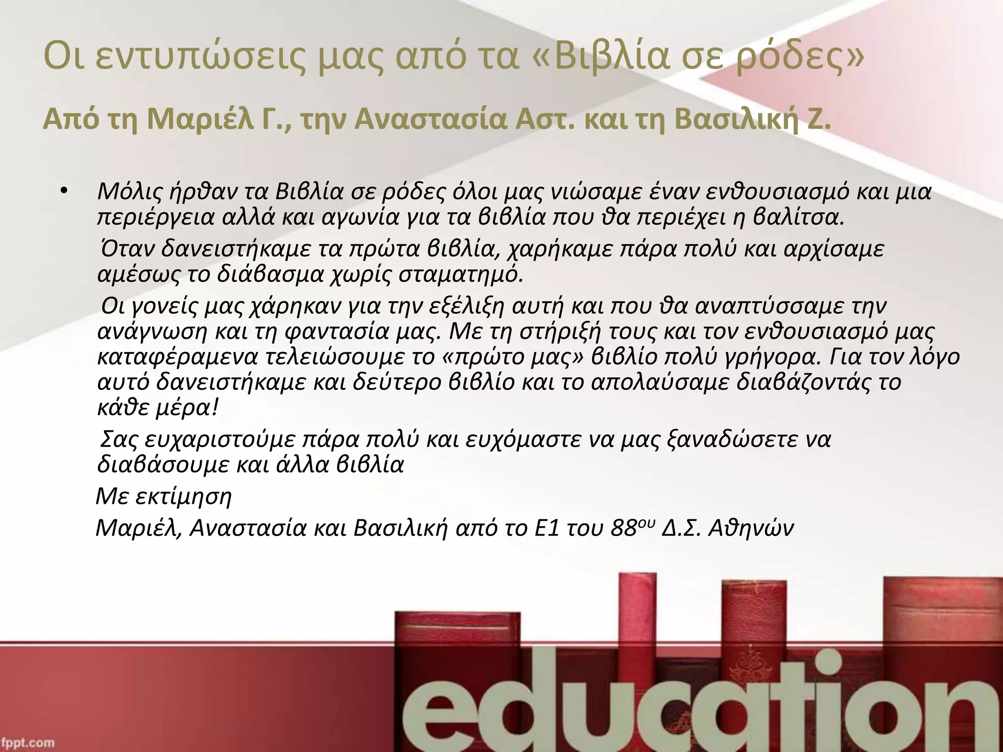 Οι εντυπώσεις μας από τα «Βιβλία σε ρόδες»
Από τη Μαριέλ Γ., την Αναστασία Αστ. και τη Βασιλική Ζ.
• Μόλις ήρθαν τα Βιβλία σε ρόδες όλοι μας νιώσαμε έναν ενθουσιασμό και μια
περιέργεια αλλά και αγωνία για τα βιβλία που θα περιέχει η βαλίτσα.
Όταν δανειστήκαμε τα πρώτα βιβλία, χαρήκαμε πάρα πολύ και αρχίσαμε
αμέσως το διάβασμα χωρίς σταματημό.
Οι γονείς μας χάρηκαν για την εξέλιξη αυτή και που θα αναπτύσσαμε την
ανάγνωση και τη φαντασία μας. Με τη στήριξή τους και τον ενθουσιασμό μας
καταφέραμενα τελειώσουμε το «πρώτο μας» βιβλίο πολύ γρήγορα. Για τον λόγο
αυτό δανειστήκαμε και δεύτερο βιβλίο και το απολαύσαμε διαβάζοντάς το
κάθε μέρα!
Σας ευχαριστούμε πάρα πολύ και ευχόμαστε να μας ξαναδώσετε να
διαβάσουμε και άλλα βιβλία
Με εκτίμηση
Μαριέλ, Αναστασία και Βασιλική από το Ε1 του 88ου Δ.Σ. Αθηνών
 