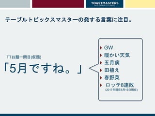 テーブルトピックスマスターの発する言葉に注目。
GW
暖かい天気
五月病
田植え
春野菜
 ロッテ8連敗
(2017年現在5月19日現在)
「5月ですね。」
TTお題一問目(仮題)
 