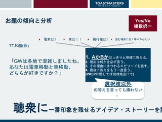 聴衆に一番印象を残せるアイデア・ストーリーを語
お題の傾向と分析
「GWは各地で混雑しましたね。
あなたは電車移動と車移動、
どちらが好きですか？」
TTお題(仮)
Yes/No
複数択一
1. AかBかはっきりと明確に答える。
2. 理由は何かを必ず言う。
3. その理由にまつわるエピソードを話す。
4. 最後に答えをもう一度言う。
(PREPに関しては別攻略法にて)
選択肢以外
の答えを言っても構わない
。
 電車だ！  車だ！！  飛行機だ！  混む場所に行く等バカらしい
 