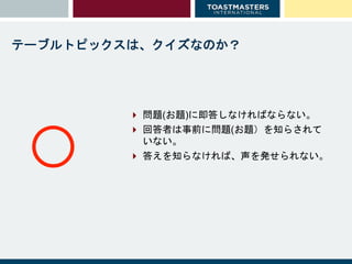 テーブルトピックスは、クイズなのか？
 問題(お題)に即答しなければならない。
 回答者は事前に問題(お題）を知らされて
いない。
 答えを知らなければ、声を発せられない。
○
 