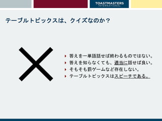 ✕
テーブルトピックスは、クイズなのか？
 答えを一単語話せば終わるものではない。
 答えを知らなくても、適当に話せば良い。
 そもそも罰ゲームなど存在しない。
 テーブルトピックスはスピーチである。
 