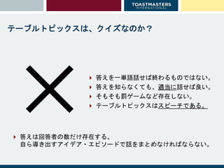  答えを一単語話せば終わるものではない。
 答えを知らなくても、適当に話せば良い。
 そもそも罰ゲームなど存在しない。
 テーブルトピックスはスピーチである。✕
テーブルトピックスは、クイズなのか？
 答えは回答者の数だけ存在する。
自ら導き出すアイデア・エピソードで話をまとめなければならない。
 