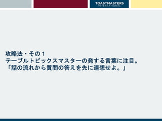攻略法・その１
テーブルトピックスマスターの発する言葉に注目。
「話の流れから質問の答えを先に連想せよ。」
 