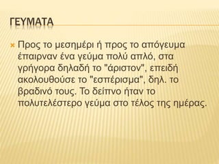 ΓΕΥΜΑΤΑ
 Προς το μεσημέρι ή προς το απόγευμα
έπαιρναν ένα γεύμα πολύ απλό, στα
γρήγορα δηλαδή το "άριστον", επειδή
ακολουθούσε το "εσπέρισμα", δηλ. το
βραδινό τους. Το δείπνο ήταν το
πολυτελέστερο γεύμα στο τέλος της ημέρας.
 