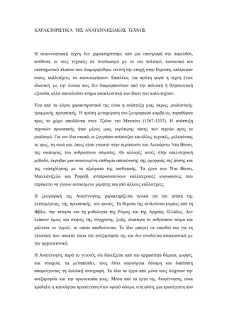 ΧΑΡΑΚΤΗΡΙΣΤΙΚΑ ΤΗΣ ΑΝΑΓΕΝΝΗΣΙΑΚΗΣ ΤΕΧΝΗΣ
Η αναγεννησιακή τέχνη δεν χαρακτηρίστηκε από μια επιστροφή στο παρελθόν,
αντίθετα, οι νέες τεχνικές σε συνδυασμό με το νέο πολιτικό, κοινωνικό και
επιστημονικό πλαίσιο που διαμορφώθηκε εκείνη την εποχή στην Ευρώπη, επέτρεψαν
στους καλλιτέχνες να καινοτομήσουν. Επιπλέον, για πρώτη φορά η τέχνη έγινε
ιδιωτική, με την έννοια πως δεν διαμορφωνόταν από την πολιτική ή θρησκευτική
εξουσία, αλλά αποτελούσε κτήμα αποκλειστικά των ίδιων των καλλιτεχνών.
Ένα από τα κύρια χαρακτηριστικά της είναι η ανάπτυξη μιας άκρως ρεαλιστικής
γραμμικής προοπτικής. Η πρώτη μεταχείριση του ζωγραφικού καμβά ως παραθύρου
προς το χώρο αποδίδεται στον Τζιότο ντο Μπιντόνι (1267-1337). Η ανάπτυξη
τεχνικών προοπτικής ήταν μέρος μιας ευρύτερης τάσης των τεχνών προς το
ρεαλισμό. Για τον ίδιο σκοπό, οι ζωγράφοι ανέπτυξαν και άλλες τεχνικές, μελετώντας
το φως, τη σκιά και, όπως είναι γνωστό στην περίπτωση του Λεονάρντο Ντα Βίντσι,
της ανατομίας του ανθρώπινου σώματος. Οι αλλαγές αυτές στην καλλιτεχνική
μέθοδο, έκρυβαν μια ανανεωμένη επιθυμία απεικόνισης της ομορφιάς της φύσης και
της ενασχόλησης με τα αξιώματα της αισθητικής. Τα έργα των Ντα Βίντσι,
Μικελάντζελο και Ραφαήλ αντιπροσωπεύουν καλλιτεχνικές κορυφώσεις που
επρόκειτο να γίνουν αντικείμενο μίμησης και από άλλους καλλιτέχνες.
Η ζωγραφική της Αναγέννησης χαρακτηρίζεται γενικά για την αγάπη της
λεπτομέρειας, της προοπτικής, του φωτός. Τα θέματα της αντλούνται κυρίως από τη
Βίβλο, την ιστορία και τη μυθολογία της Ρώμης και της Αρχαίας Ελλάδος. Δεν
λείπουν όμως και σκηνές της σύγχρονης ζωής, ιδιαίτερα το ανθρώπινο σώμα και
μάλιστα το γυμνό, το οποίο αποθεώνεται. Το ίδιο μπορεί να ειπωθεί και για τη
γλυπτική που αποκτά τώρα την ανεξαρτησία της και δεν συνδέεται αναγκαστικά με
την αρχιτεκτονική.
Η Αναγέννηση, παρά το γεγονός ότι δανείζεται από την αρχαιότητα θέματα, μορφές
και στοιχεία, τα μεταπλάθει, τους δίνει καινούργια δύναμη και διάσταση
αποφεύγοντας τη δουλική αντιγραφή. Τα ίδια τα έργα από μόνα τους δείχνουν την
ανεξαρτησία και την πρωτοτυπία τους. Μέσα από τα έργα της Αναγέννησης είναι
πρόδηλη η καινούργια προσέγγιση στον ορατό κόσμο, στη φύση, μια προσέγγιση που
 