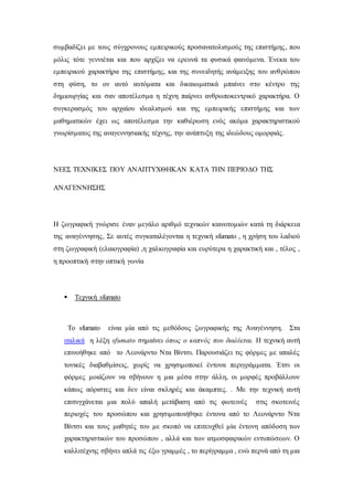 συμβαδίζει με τους σύγχρονους εμπειρικούς προσανατολισμούς της επιστήμης, που
μόλις τότε γεννιέται και που αρχίζει να ερευνά τα φυσικά φαινόμενα. Ένεκα του
εμπειρικού χαρακτήρα της επιστήμης, και της συνειδητής ανάμειξης του ανθρώπου
στη φύση, το ον αυτό αυτόματα και δικαιωματικά μπαίνει στο κέντρο της
δημιουργίας και σαν αποτέλεσμα η τέχνη παίρνει ανθρωποκεντρικό χαρακτήρα. Ο
συγκερασμός του αρχαίου ιδεαλισμού και της εμπειρικής επιστήμης και των
μαθηματικών έχει ως αποτέλεσμα την καθιέρωση ενός ακόμα χαρακτηριστικού
γνωρίσματος της αναγεννησιακής τέχνης, την ανάπτυξη της ιδεώδους ομορφιάς.
ΝΕΕΣ ΤΕΧΝΙΚΕΣ ΠΟΥ ΑΝΑΠΤΥΧΘΗΚΑΝ ΚΑΤΑ ΤΗΝ ΠΕΡΙΟΔΟ ΤΗΣ
ΑΝΑΓΕΝΝΗΣΗΣ
Η ζωγραφική γνώρισε έναν μεγάλο αριθμό τεχνικών καινοτομιών κατά τη διάρκεια
της αναγέννησης, Σε αυτές συγκαταλέγονται η τεχνική sfumato , η χρήση του λαδιού
στη ζωγραφική (ελαιογραφία) ,η χαλκογραφία και ευρύτερα η χαρακτική και , τέλος ,
η προοπτική στην οπτική γωνία
 Τεχνική sfumato
Το sfumato είναι μία από τις μεθόδους ζωγραφικής της Αναγέννηση. Στα
ιταλικά η λέξη sfumato σημαίνει όπως ο καπνός που διαλύεται. Η τεχνική αυτή
επινοήθηκε από το Λεονάρντο Ντα Βίντσι. Παρουσιάζει τις φόρμες με απαλές
τονικές διαβαθμίσεις, χωρίς να χρησιμοποιεί έντονα περιγράμματα. Έτσι οι
φόρμες μοιάζουν να σβήνουν η μια μέσα στην άλλη, οι μορφές προβάλλουν
κάπως αόριστες και δεν είναι σκληρές και άκαμπτες. . Με την τεχνική αυτή
επιτυγχάνεται μια πολύ απαλή μετάβαση από τις φωτεινές στις σκοτεινές
περιοχές του προσώπου και χρησιμοποιήθηκε έντονα από το Λεονάρντο Ντα
Βίντσι και τους μαθητές του με σκοπό να επιτευχθεί μία έντονη απόδοση των
χαρακτηριστικών του προσώπου , αλλά και των ατμοσφαιρικών εντυπώσεων. Ο
καλλιτέχνης σβήνει απλά τις έξω γραμμές , το περίγραμμα , ενώ περνά από τη μια
 