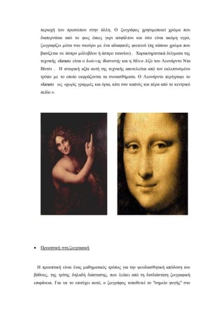 περιοχή του προσώπου στην άλλη. Ο ζωγράφος χρησιμοποιεί χρώμα που
διαπερνάται από το φως όπως γκρι ασφάλτου και όσο είναι ακόμη υγρό,
ζωγραφίζει μέσα στο σκούρο με ένα αδιαφανές φωτεινό (πχ κάποιο χρώμα που
βασίζεται σε άσπρο μόλυβδου ή άσπρο τιτανίου) . Χαρακτηριστικά δείγματα της
τεχνικής sfumato είναι ο Ιωάννης Βαπτιστής και η Μόνα Λίζα του Λεονάρντο Ντα
Βίντσι . Η ιστορική αξία αυτή της τεχνικής αποτελείται από τον εκλεπτυσμένο
τρόπο με το οποίο εκφράζονται τα συναισθήματα. Ο Λεονάρντο περίγραψε το
sfumato ως «χωρίς γραμμές και όρια, κάτι σαν καπνός και πέρα από το κεντρικό
πεδίο ».
 Προοπτική στη ζωγραφική
Η προοπτική είναι ένας μαθηματικός τρόπος για την ψευδαισθητική απόδοση του
βάθους, της τρίτης δηλαδή διάστασης, που λείπει από τη δισδιάστατη ζωγραφική
επιφάνεια. Για να το επιτύχει αυτό, ο ζωγράφος τοποθετεί το "σημείο φυγής" στο
 