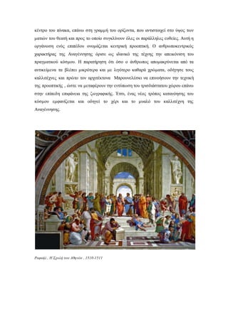 κέντρο του πίνακα, επάνω στη γραμμή του ορίζοντα, που αντιστοιχεί στο ύψος των
ματιών του θεατή και προς το οποίο συγκλίνουν όλες οι παράλληλες ευθείες. Αυτή η
οργάνωση ενός επιπέδου ονομάζεται κεντρική προοπτική. Ο ανθρωποκεντρικός
χαρακτήρας της Αναγέννησης όρισε ως ιδανικό της τέχνης την απεικόνιση του
πραγματικού κόσμου. Η παρατήρηση ότι όσο ο άνθρωπος απομακρύνεται από τα
αντικείμενα τα βλέπει μικρότερα και με λιγότερο καθαρά χρώματα, οδήγησε τους
καλλιτέχνες και πρώτο τον αρχιτέκτονα Μπρουνελέσκι να επινοήσουν την τεχνική
της προοπτικής , ώστε να μεταφέρουν την εντύπωση του τρισδιάστατου χώρου επάνω
στην επίπεδη επιφάνεια της ζωγραφικής. Έτσι, ένας νέος τρόπος κατανόησης του
κόσμου εμφανίζεται και οδηγεί το χέρι και το μυαλό του καλλιτέχνη της
Αναγέννησης.
Ραφαήλ , Η Σχολή των Αθηνών , 1510-1511
 