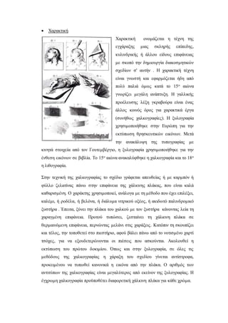  Χαρακτική
Χαρακτική ονομάζεται η τέχνη της
εγχάραξης μιας σκληρής επίπεδης,
κυλινδρικής ή άλλου είδους επιφάνειας
με σκοπό την δημιουργία διακοσμητικών
σχεδίων σ' αυτήν . Η χαρακτική τέχνη
είναι γνωστή και εφαρμόζεται ήδη από
πολύ παλιά όμως κατά το 15ο αιώνα
γνωρίζει μεγάλη ανάπτυξη. Η γαλλικής
προέλευσης λέξη γκραβούρα είναι ένας
άλλος κοινός όρος για χαρακτικά έργα
(συνήθως χαλκογραφίες). Η ξυλογραφία
χρησιμοποιήθηκε στην Ευρώπη για την
εκτύπωση θρησκευτικών εικόνων. Μετά
την ανακάλυψη της τυπογραφίας με
κινητά στοιχεία από τον Γουτεμβέργιο, η ξυλογραφία χρησιμοποιήθηκε για την
ένθεση εικόνων σε βιβλία. Το 15ο αιώνα ανακαλύφθηκε η χαλκογραφία και το 18ο
η λιθογραφία.
Στην τεχνική της χαλκογραφίας το σχέδιο γράφεται απευθείας ή με καρμπόν ή
φύλλο ζελατίνας πάνω στην επιφάνεια της χάλκινης πλάκας, που είναι καλά
καθαρισμένη. Ο χαράκτης χρησιμοποιεί, ανάλογα με τη μέθοδο που έχει επιλέξει,
καλέμι, ή ροδέλα, ή βελόνα, ή διάλυμα νιτρικού οξέος, ή ακιδωτό παλινδρομικό
ξυστήρα . Έπειτα, ξύνει την πλάκα του χαλκού με τον ξυστήρα κάνοντας λεία τη
χαραγμένη επιφάνεια. Προτού τυπώσει, ζεσταίνει τη χάλκινη πλάκα σε
θερμαινόμενη επιφάνεια, περνώντας μελάνι στις χαράξεις. Κατόπιν τη σκουπίζει
και τέλος, την τοποθετεί στο πιεστήριο, αφού βάλει πάνω από το νοτισμένο χαρτί
τσόχες, για να εξουδετερώνονται οι πιέσεις που ασκούνται. Ακολουθεί η
εκτύπωση του πρώτου δοκιμίου. Όπως και στην ξυλογραφία, σε όλες τις
μεθόδους της χαλκογραφίας η χάραξη του σχεδίου γίνεται αντίστροφα,
προκειμένου να τυπωθεί κανονικά η εικόνα από την πλάκα. Ο αριθμός των
αντιτύπων της χαλκογραφίας είναι μεγαλύτερος από εκείνον της ξυλογραφίας. Η
έγχρωμη χαλκογραφία προϋποθέτει διαφορετική χάλκινη πλάκα για κάθε χρώμα.
 