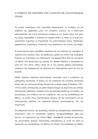 Η ΣΥΜΒΟΛΗ ΤΗΣ ΕΠΙΣΤΗΜΗΣ ΣΤΗΝ ΑΝΑΠΤΥΞΗ ΤΗΣ ΑΝΑΓΕΝΝΗΣΙΑΚΗΣ
ΤΕΧΝΗΣ
Τα μεγάλα επιτεύγματα στην τυπογραφία δημιούργησαν τις συνθήκες για μια
αναβίωση της αρχαιότητας μέσω των ελληνικών κειμένων και η αναγέννηση
χαρακτηρίστηκε από έντονη πολιτισμική συνάφεια με τον Αρχαίο κόσμο. Στο χώρο
της τέχνης επιχειρήθηκε η ανάδειξη των αρχαίων μύθων, οι οποίοι με τη σειρά τους
εμπλούτισαν σημαντικά τη θεματολογία της αναγεννησιακής τέχνης. Παράλληλα,
αρχαιολογικές ανακαλύψεις ενέπνευσαν τους αρχιτέκτονες και γλύπτες της εποχής.
Η αναγεννησιακή τέχνη ωφελήθηκε σημαντικά από την ανάπτυξη των επιστημών. Η
εμφάνιση νέων τεχνικών, όπως για παράδειγμα η χρήση του λαδιού στην ζωγραφική,
διευρύνει τις δυνατότητες των καλλιτεχνών. Η περίφημη Μόνα Λίζα του Λεονάρντο
ντα Βίντσι είναι αποτέλεσμα της τεχνικής του sfumato. Επιπλέον η τυπογραφία στα
μέσα του 15ου αιώνα, καθώς επίσης και οι νέες τεχνικές χάραξης (ξυλογραφία),
επιτρέπουν την αναπαραγωγή και εξάπλωση των καλλιτεχνικών έργων σε όλη την
Ευρώπη.
Επίσης ιδιαίτερα σημαντική αναγεννησιακή καινοτομία είναι η ανακάλυψη της
μαθηματικής προοπτικής. Ο δρόμος για την ανακάλυψη της κεντρικής προοπτικής
άνοιξε από τον προαναγεννησιακό Φλωρεντινό ζωγράφο Giotto di Bondone (1267-
1337),ο οποίος συνδυάζοντας με τρόπο ιδιοφυή στοιχεία της βυζαντινής και γοτθικής
καλλιτεχνικής παράδοσης, κατάφερε μέσω της πλαστικής απόδοσης των μορφών, της
πειστικότητας των κινήσεων και των εκφράσεών τους και της ψευδαίσθησης του
βάθους, να ανοίξει νέους τεχνοτροπικούς δρόμους και πιο συγκεκριμένα μια πιο
νατουραλιστική απόδοση του εικαστικού θέματος προετοιμάζοντας έτσι την
Αναγέννηση.
Οι μαθηματικοί κανόνες της προοπτικής, δηλαδή της αναπαράστασης τρισδιάστατων
αντικειμένων πάνω σε δισδιάστατη επιφάνεια, συστηματοποιήθηκαν χάρη στις
έρευνες του αρχιτέκτονα και γλύπτη Filippo Brunelleschi, ηγετικής φυσιογνωμίας
της φλωρεντιανής πρώιμης Αναγέννησης επιτυγχάνοντας με αυτόν τον τρόπο τη
δημιουργία της ψευδαίσθησης του βάθους στο θεατή. H ψευδαίσθηση του βάθους
 