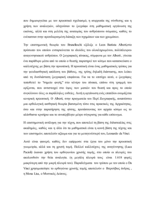 που δημιουργείται με τον προοπτικό σχεδιασμό, η ισορροπία της σύνθεσης και η
χρήση των αναλογιών, οδηγούσαν το ζωγράφο στη μαθηματική οργάνωση της
εικόνας, αλλά και στη μελέτη της ανατομίας του ανθρώπινου σώματος, καθώς το
ενέτασσαν στην προσδιορισμένη διάταξη των σχημάτων και των χρωμάτων.
Την επιστημονική θεωρία του Brunelleschi εξέλιξε ο Leon Battista Alberti,στο
πρόσωπο του οποίου ενσαρκώνεται το ιδεώδες του ολοκληρωμένου, πολύπλευρου
αναγεννησιακού ανθρώπου. Ο ζωγραφικός πίνακας, σύμφωνα με τον Alberti , γίνεται
ένα παράθυρο μέσα από το οποίο ο θεατής παρατηρεί τον κόσμο που κατασκεύασε ο
καλλιτέχνης με βάση την προοπτική. Η προοπτική είναι ένας μαθηματικός τρόπος για
την ψευδαισθητική απόδοση του βάθους, της τρίτης δηλαδή διάστασης, που λείπει
από τη δυσδιάστατη ζωγραφική επιφάνεια. Για να το επιτύχει αυτό, ο ζωγράφος
τοποθετεί το "σημείο φυγής" στο κέντρο του πίνακα, επάνω στη γραμμή του
ορίζοντα, που αντιστοιχεί στο ύψος των ματιών του θεατή και προς το οποίο
συγκλίνουν όλες οι παράλληλες ευθείες. Αυτή η οργάνωση ενός επιπέδου ονομάζεται
κεντρική προοπτική. Ο Alberti, στην πραγματεία του Περί Ζωγραφικής, αναπτύσσει
μια ορθολογική αισθητική θεωρία βασισμένη τόσο στις πρακτικές της Αρχαιότητας,
όσο και στην παρατήρηση της φύσης, προτάσσοντας τον αρχαίο κόσμο ως το
αλάνθαστο κριτήριο και το ανυπέρβλητο μέτρο σύγκρισης για κάθε επίτευγμα.
Η επιστημονική αντίληψη για την τέχνη, που αποτελεί τη βάση της διδασκαλίας στις
ακαδημίες, καθώς και η ιδέα ότι τα μαθηματικά είναι η κοινή βάση της τέχνης και
των επιστημών, αποτελούν αξίωμα και για το μεταγενέστερό του, Leonardo da Vinci.
Αυτό είναι φανερό, καθώς δεν εφάρμοσε στα έργα του μόνο την προοπτική
γεωμετρία, αλλά και τη χρυσή τομή. Πολλοί καλλιτέχνες της αναγέννησης (Luca
Pacioli) έκαναν χρήση του ορθογωνίου χρυσής τομής, στο οποίο οι πλευρές του
ακολουθούν την θεία αναλογία. (η μεγάλη πλευρά τους είναι 1.618 φορές
μακρύτερη από την μικρή πλευρά του). Παραδείγματα του τρόπου με τον οποίο ο Da
Vinci χρησιμοποίησε το ορθογώνιο χρυσής τομής αποτελούν ο Βιτρούβιος άνδρας ,
η Μona Lisa, o Μυστικός Δείπνος.
 