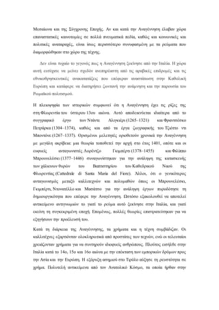 Μεσαίωνα και της Σύγχρονης Εποχής. Αν και κατά την Αναγέννηση έλαβαν χώρα
επαναστατικές καινοτομίες σε πολλά πνευματικά πεδία, καθώς και κοινωνικές και
πολιτικές αναταραχές, είναι ίσως περισσότερο συνυφασμένη με τα ρεύματα που
διαμορφώθηκαν στο χώρο της τέχνης.
Δεν είναι τυχαίο το γεγονός πως η Αναγέννηση ξεκίνησε από την Ιταλία. Η χώρα
αυτή ευτύχισε να μείνει σχεδόν ανεπηρέαστη από τις αραβικές επιδρομές και τις
εθνικοθρησκευτικές ανακατατάξεις που επέφεραν αναστάτωση στην Καθολική
Ευρώπη και κατάφερε να διατηρήσει ζωντανή την ανάμνηση και την παρουσία του
Ρωμαϊκού πολιτισμού.
Η πλειοψηφία των ιστορικών συμφωνεί ότι η Αναγέννηση έχει τις ρίζες της
στη Φλωρεντία του ύστερου 13ου αιώνα. Αυτό αποδεικνύεται ιδιαίτερα από το
συγγραφικό έργο των Ντάντε Αλιγκιέρι (1265–1321) και Φραντσέσκο
Πετράρκα (1304–1374), καθώς και από τα έργα ζωγραφικής του Τζιόττο ντι
Μποντόνε (1267–1337). Ορισμένοι μελετητές οριοθετούν χρονικά την Αναγέννηση
με μεγάλη ακρίβεια: μια θεωρία τοποθετεί την αρχή στο έτος 1401, οπότε και οι
ευφυείς ανταγωνιστές Λορέντζο Γκιμπέρτι (1378–1455) και Φιλίππο
Μπρουνελέσκι (1377–1446) συναγωνίστηκαν για την ανάληψη της κατασκευής
των χάλκινων θυρών του Βαπτιστηρίου του Καθεδρικού Ναού της
Φλωρεντίας (Cattedrale di Santa Maria del Fiore). Άλλοι, ότι ο γενικότερος
ανταγωνισμός μεταξύ καλλιτεχνών και πολυμαθών όπως οι Μπρουνελέσκι,
Γκιμπέρτι, Ντονατέλλο και Μασάτσο για την ανάληψη έργων πυροδότησε τη
δημιουργικότητα που επέφερε την Αναγέννηση. Ωστόσο εξακολουθεί να αποτελεί
αντικείμενο αντιγνωμιών το γιατί το ρεύμα αυτό ξεκίνησε στην Ιταλία, και γιατί
εκείνη τη συγκεκριμένη εποχή. Επομένως, πολλές θεωρίες επιστρατεύτηκαν για να
εξηγήσουν την προέλευσή του.
Κατά τη διάρκεια της Αναγέννησης, τα χρήματα και η τέχνη συμβάδιζαν. Οι
καλλιτέχνες εξαρτιόνταν ολοκληρωτικά από προστάτες των τεχνών, ενώ οι τελευταίοι
χρειάζονταν χρήματα για να συντηρούν ιδιοφυείς ανθρώπους. Πλούτος εισήλθε στην
Ιταλία κατά το 14ο, 15ο και 16ο αιώνα με την επέκταση των εμπορικών δρόμων προς
την Ασία και την Ευρώπη. Η εξόρυξη ασημιού στο Τιρόλο αύξησε τη ρευστότητα σε
χρήμα. Πολυτελή αντικείμενα από τον Ανατολικό Κόσμο, τα οποία ήρθαν στην
 