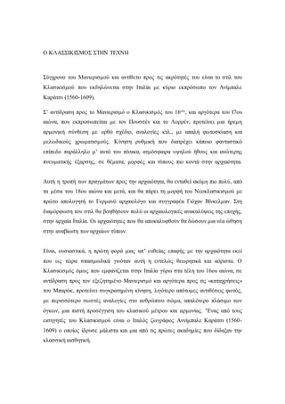 Ο ΚΛΑΣΣΙΚΙΣΜΟΣ ΣΤΗΝ ΤΕΧΝΗ
Σύγχρονο του Μανιερισμού και αντίθετο προς τις ακρότητές του είναι το στιλ του
Κλασικισμού που εκδηλώνεται στην Ιταλία με κύριο εκπρόσωπο τον Ανίμπαλε
Καράτσι (1560-1609).
Σ’ αντίδραση προς το Μανιερισμό ο Κλασικισμός του 16ου, και αργότερα του Ι7ου
αιώνα, που εκπροσωπείται με τον Πουσσέν και το Λορρέν, προτείνει μια ήρεμη
αρμονική σύνθεση με ορθό σχέδιο, αναλογίες κτλ., με απαλή φωτοσκίαση και
μελωδικούς χρωματισμούς. Κίνηση ρυθμική που διατρέχει κάποιο φανταστικό
επίπεδο παράλληλο μ’ αυτό του πίνακα, ατμόσφαιρα υψηλού ήθους και ανώτερης
πνευματικής έξαρσης, σε θέματα, μορφές και τύπους πιο κοντά στην αρχαιότητα.
Αυτή η τροπή των πραγμάτων προς την αρχαιότητα, θα ενταθεί ακόμη πιο πολύ, από
τα μέσα του 18ου αιώνα και μετά, και θα πάρει τη μορφή του Νεοκλασικισμού με
πρώτο απολογητή το Γερμανό αρχαιολόγο και συγγραφέα Γιόχαν Βίνκελμαν. Στη
διαμόρφωση του στιλ θα βοηθήσουν πολύ οι αρχαιολογικές ανακαλύψεις της εποχής,
στην αρχαία Ιταλία. Οι αρχαιότητες που θα αποκαλυφθούν θα δώσουν μια νέα ώθηση
στην αναβίωση των αρχαίων τύπων.
Είναι, ουσιαστικά, η πρώτη φορά μιας απ’ ευθείας επαφής με την αρχαιότητα εκεί
που ως τώρα σπασμωδικά γινόταν αυτή η εντελώς θεωρητικά και αόριστα. Ο
Κλασικισμός όμως που εμφανίζεται στην Ιταλία γύρω στα τέλη του 16ου αιώνα, σε
αντίδραση προς τον εξεζητημένο Μανιερισμό και αργότερα προς τις «καταχρήσεις»
του Μπαρόκ, προτείνει συγκρατημένη κίνηση, λιγότερο απότομες αντιθέσεις φωτός,
με περισσότερο σωστές αναλογίες στο ανθρώπινο σώμα, απαλότερο πλάσιμο των
όγκων, μια πιστή προσέγγιση του κλασικού μέτρου και αρμονίας. ‘Ένας από τους
εισηγητές του Κλασικισμού είναι ο Ιταλός ζωγράφος Αννίμπαλε Καράτσι (1560-
1609) ο οποίος ίδρυσε μάλιστα και μια από τις πρώτες ακαδημίες που δίδαξαν την
κλασσική αισθητική.
 