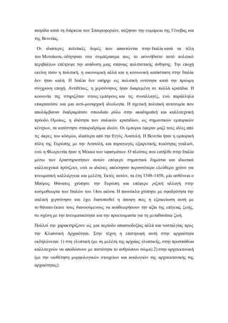 πατρίδα κατά τη διάρκεια των Σταυροφοριών, αύξησαν την ευμάρεια της Γένοβας και
της Βενετίας.
Οι ιδιαίτερες πολιτικές δομές που απαντώνται στην Ιταλία κατά τα τέλη
του Μεσαίωνα, οδήγησαν στο συμπέρασμα πως το ασυνήθιστο αυτό πολιτικό
περιβάλλον επέτρεψε την ανάδυση μιας σπάνιας πολιτιστικής άνθησης. Την εποχή
εκείνη τόσο η πολιτική, η οικονομική αλλά και η κοινωνική κατάσταση στην Ιταλία
δεν ήταν καλή. Η Ιταλία δεν υπήρχε ως πολιτική οντότητα κατά την πρώιμη
σύγχρονη εποχή. Αντιθέτως, η χερσόνησος ήταν διαιρεμένη σε πολλά κρατίδια. Η
κοινωνία της στηριζόταν στους εμπόρους και τις συναλλαγές, ενώ παράλληλα
επικρατούσε και μια αντί-μοναρχική ιδεολογία. Η σχετική πολιτική αυτονομία που
απολάμβαναν διαδραμάτισε σπουδαίο ρόλο στην ακαδημαϊκή και καλλιτεχνική
πρόοδο. Ομοίως, η ιδιότητα των ιταλικών κρατιδίων, ως σημαντικών εμπορικών
κέντρων, τα κατέστησε σταυροδρόμια ιδεών. Οι έμποροι έφεραν μαζί τους ιδέες από
τις άκρες του κόσμου, ιδιαίτερα από την Εγγύς Ανατολή. Η Βενετία ήταν η εμπορική
πύλη της Ευρώπης με την Ανατολή, και παραγωγός εξαιρετικής ποιότητας γυαλιού,
ενώ η Φλωρεντία ήταν η Μέκκα των υφασμάτων. Ο πλούτος που εισήλθε στην Ιταλία
μέσω των δραστηριοτήτων αυτών επέφερε σημαντικά δημόσια και ιδιωτικά
καλλιτεχνικά πρότζεκτ, ενώ οι ιδιώτες απέκτησαν περισσότερο ελεύθερο χρόνο για
πνευματική καλλιέργεια και μελέτη. Εκτός αυτών, τα έτη 1348-1450, μία ασθένεια ο
Μαύρος Θάνατος χτύπησε την Ευρώπη και επέφερε ριζική αλλαγή στην
κοσμοθεωρία των Ιταλών του 14ου αιώνα. Η πανούκλα χτύπησε με σφοδρότητα την
ιταλική χερσόνησο και έχει διατυπωθεί η άποψη πως η εξοικείωση αυτή με
το θάνατο έκανε τους διανοούμενους να αναθεωρήσουν την αξία της επίγειας ζωής,
σε σχέση με την πνευματικότητα και την προετοιμασία για τη μεταθανάτια ζωή.
Πολλοί την χαρακτηρίζουν ως μια περίοδο απαισιοδοξίας αλλά και νοσταλγίας προς
την Κλασσική Αρχαιότητα. Στην τέχνη η επιστροφή αυτή στην αρχαιότητα
εκδηλώνεται: 1) στη γλυπτική (με τη μελέτη της αρχαίας γλυπτικής, στην προσπάθεια
καλλιτεχνών να αποδώσουν με πιστότητα το ανθρώπινο σώμα) 2) στην αρχιτεκτονική
(με την υιοθέτηση μορφολογικών στοιχείων και αναλογιών της αρχιτεκτονικής της
αρχαιότητας).
 