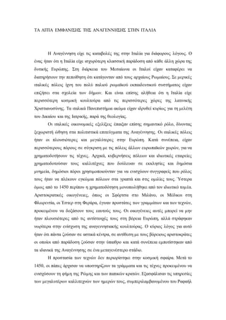 ΤΑ ΑΙΤΙΑ ΕΜΦΑΝΙΣΗΣ ΤΗΣ ΑΝΑΓΕΝΝΗΣΗΣ ΣΤΗΝ ΙΤΑΛΙΑ
Η Αναγέννηση είχε τις καταβολές της στην Ιταλία για διάφορους λόγους. Ο
ένας ήταν ότι η Ιταλία είχε ισχυρότερη κλασσική παράδοση από κάθε άλλη χώρα της
δυτικής Ευρώπης. Στη διάρκεια του Μεσαίωνα οι Ιταλοί είχαν καταφέρει να
διατηρήσουν την πεποίθηση ότι κατάγονταν από τους αρχαίους Ρωμαίους. Σε μερικές
ιταλικές πόλεις ίχνη του πολύ παλιού ρωμαϊκού εκπαιδευτικού συστήματος είχαν
επιζήσει στα σχολεία των δήμων. Και είναι επίσης αλήθεια ότι η Ιταλία είχε
περισσότερη κοσμική κουλτούρα από τις περισσότερες χώρες της λατινικής
Χριστιανοσύνης. Τα ιταλικά Πανεπιστήμια ακόμα είχαν ιδρυθεί κυρίως για τη μελέτη
του Δικαίου και της Ιατρικής, παρά της θεολογίας.
Οι ιταλικές οικονομικές εξελίξεις έπαιξαν επίσης σημαντικό ρόλο, δίνοντας
ξεχωριστή ώθηση στα πολιτιστικά επιτεύγματα της Αναγέννησης. Οι ιταλικές πόλεις
ήταν οι πλουσιότερες και μεγαλύτερες στην Ευρώπη. Κατά συνέπεια, είχαν
περισσότερους πόρους σε σύγκριση με τις πόλεις άλλων ευρωπαϊκών χωρών, για να
χρηματοδοτήσουν τις τέχνες. Αρχικά, κυβερνήσεις πόλεων και ιδιωτικές εταιρείες
χρηματοδοτούσαν τους καλλιτέχνες που δούλευαν σε εκκλησίες και δημόσια
μνημεία, δημόσιοι πόροι χρησιμοποιούνταν για να ενισχύουν συγγραφείς που ρόλος
τους ήταν να πλέκουν εγκώμια πόλεων στα γραπτά και στις ομιλίες τους. Ύστερα
όμως από το 1450 περίπου η χρηματοδότηση μονοπωλήθηκε από τον ιδιωτικό τομέα.
Αριστοκρατικές οικογένειες, όπως οι Σφόρτσα στο Μιλάνο, οι Μέδικοι στη
Φλωρεντία, οι Έστερ στη Φεράρα, έγιναν προστάτες των γραμμάτων και των τεχνών,
προκειμένου να δοξάσουν τους εαυτούς τους. Οι οικογένειες αυτές μπορεί να μην
ήταν πλουσιότερες από τις αντίστοιχές τους στη βόρεια Ευρώπη, αλλά στράφηκαν
νωρίτερα στην ενίσχυση της αναγεννησιακής κουλτούρας. Ο κύριος λόγος για αυτό
ήταν ότι πάντα ζούσαν σε αστικά κέντρα, σε αντίθεση με τους βόρειους αριστοκράτες
οι οποίοι από παράδοση ζούσαν στην ύπαιθρο και κατά συνέπεια εμποτίστηκαν από
τα ιδανικά της Αναγέννησης σε ένα μεταγενέστερο στάδιο.
Η προστασία των τεχνών δεν περιορίστηκε στην κοσμική σφαίρα. Μετά το
1450, οι πάπες άρχισαν να υποστηρίζουν τα γράμματα και τις τέχνες προκειμένου να
ενισχύσουν τη φήμη της Ρώμης και των παπικών κρατών. Εξασφάλισαν τις υπηρεσίες
των μεγαλυτέρων καλλιτεχνών των ημερών τους, συμπεριλαμβανομένου του Ραφαήλ
 