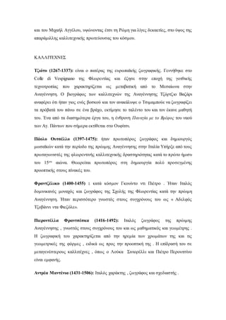 και του Μιχαήλ Αγγέλου, υψώνοντας έτσι τη Ρώμη για λίγες δεκαετίες, στο ύψος της
απαράμιλλης καλλιτεχνικής πρωτεύουσας του κόσμου.
ΚΑΛΛΙΤΕΧΝΕΣ
Τζιότο (1267-1337): είναι ο πατέρας της ευρωπαϊκής ζωγραφικής. Γεννήθηκε στο
Colle di Vespignano της Φλωρεντίας και έζησε στην εποχή της γοτθικής
τεχνοτροπίας που χαρακτηρίζεται ως μεταβατική από το Μεσαίωνα στην
Αναγέννηση. Ο βιογράφος των καλλιτεχνών της Αναγέννησης Τζόρτζιο Βαζάρι
αναφέρει ότι ήταν γιος ενός βοσκού και τον ανακάλυψε ο Τσιμαμπούε να ζωγραφίζει
τα πρόβατά του πάνω σε ένα βράχο, εκτίμησε το ταλέντο του και τον έκανε μαθητή
του. Ένα από τα διασημότερα έργα του, η ένθρονη Παναγία με το Βρέφος του ναού
των Αγ. Πάντων που σήμερα εκτίθεται στο Ουφίτσι.
Πάολο Ουτσέλλο (1397-1475): ήταν πρωτοπόρος ζωγράφος και δημιουργός
μωσαϊκών κατά την περίοδο της πρώιμης Αναγέννησης στην Ιταλία Υπήρξε από τους
πρωταγωνιστές της φλωρεντινής καλλιτεχνικής δραστηριότητας κατά το πρώτο ήμισυ
του 15ου αιώνα. Θεωρείται πρωτοπόρος στη δημιουργία πολύ προσεγμένης
προοπτικής στους πίνακές του.
Φραντζέλικο (1400-1455) : κατά κόσμον Γκουίντο ντι Πιέτρο . Ήταν Ιταλός
δομινικανός μοναχός και ζωγράφος της Σχολής της Φλωρεντίας κατά την πρώιμη
Αναγέννηση. Ήταν περισσότερο γνωστός στους συγχρόνους του ως « Αδελφός
Τζοβάννι ντα Φιεζόλε».
Πιεροντέλλα Φραντσέσκα (1416-1492): Ιταλός ζωγράφος της πρώιμης
Αναγέννησης , γνωστός στους συγχρόνους του και ως μαθηματικός και γεωμέτρης .
Η ζωγραφική του χαρακτηρίζεται από την ηρεμία των χρωμάτων της και τις
γεωμετρικές της φόρμες , ειδικά ως προς την προοπτική της . Η επίδρασή του σε
μεταγενέστερους καλλιτέχνες , όπως ο Λούκα Σινιορέλλι και Πιέτρο Περουτσίνο
είναι εμφανής.
Αντρέα Μαντένια (1431-1506): Ιταλός χαράκτης , ζωγράφος και σχεδιαστής .
 