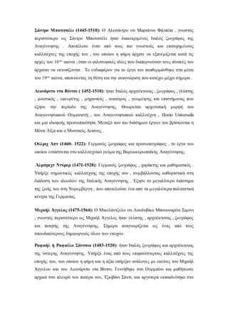 Σάντρο Μποτιτσέλι (1445-1510): Ο Αλεσάντρο ντι Μαριάννο Φιλιπέπι , γνωστός
περισσότερο ως Σάντρο Μποτιτσέλι ήταν διακεκριμένος Ιταλός ζωγράφος της
Αναγέννησης . Αποτέλεσε έναν από τους πιο γνωστούς και επιτυχημένους
καλλιτέχνες της εποχής του , του οποίου η φήμη άρχισε να εξανεμίζεται κατά τις
αρχές του 16ου αιώνα , όταν οι φιλοσοφικές ιδέες που διαπερνούσαν τους πίνακές του
άρχισαν να εκτοπίζονται . Το ενδιαφέρον για το έργο του αναθερμάνθηκε στα μέσα
του 19ου αιώνα, αποκτώντας τη θέση και την αναγνώριση που κατέχει μέχρι σήμερα .
Λεονάρντο ντα Βίντσι ( 1452-1510): ήταν Ιταλός αρχιτέκτονας , ζωγράφος , γλύπτης
, μουσικός , εφευρέτης , μηχανικός , ανατόμος , γεωμέτρης και επιστήμονας που
έζησε την περίοδο της Αναγέννησης. Θεωρείται αρχετυπική μορφή του
Αναγεννησιακού Ουμανιστή , του Αναγεννησιακού καλλιτέχνη , Homo Universalis
και μια ιδιοφυής προσωπικότητα. Μεταξύ των πιο διάσημων έργων του βρίσκονται η
Μόνα Λίζα και ο Μυστικός Δείπνος .
Ούλριχ Άπτ (1460- 1522): Γερμανός ζωγράφος και προσωπογράφος , το έργο του
οποίου εντάσσεται στο καλλιτεχνικό ρεύμα της Βορειοευρωπαϊκής Αναγέννησης.
Άλμπρεχτ Ντύρερ (1471-1528): Γερμανός ζωγράφος , χαράκτης και μαθηματικός .
Υπήρξε σημαντικός καλλιτέχνης της εποχής του , συμβάλλοντας καθοριστικά στη
διάδοση των ιδεωδών της Ιταλικής Αναγέννησης . Έζησε το μεγαλύτερο διάστημα
της ζωής του στη Νυρεμβέργη , που αποτελούσε ένα από τα μεγαλύτερα πολιτιστικά
κέντρα της Γερμανίας.
Μιχαήλ Άγγελος (1475-1564): Ο Μικελάντζελο ντι Λουδοβίκο Μπουοναρότι Σιμόνι
, γνωστός περισσότερο ως Μιχαήλ Άγγελος ήταν γλύπτης , αρχιτέκτονας , ζωγράφος
και ποιητής της Αναγέννησης. Σήμερα αναγνωρίζεται ως ένας από τους
σπουδαιότερους δημιουργούς όλων των εποχών.
Ραφαήλ ή Ραφαέλο Σάντσιο (1483-1520): ήταν Ιταλός ζωγράφος και αρχιτέκτονας
της ύστερης Αναγέννησης. Υπήρξε ένας από τους επιφανέστερους καλλιτέχνες της
εποχής του, του οποίου η φήμη και η αξία υπήρξαν ανάλογες με εκείνες του Μιχαήλ
Άγγελου και του Λεονάρντο ντα Βίντσι. Γεννήθηκε στο Ουρμπίνο και μαθήτευσε
αρχικά στο πλευρό του πατέρα του, Τζιοβάνι Σάντι, και αργότερα εκπαιδεύτηκε στο
 