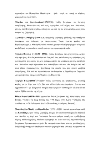 εργαστήριο του Περουτζίνο. Παράλληλα , ήρθε νωρίς σε επαφή με κύκλους
μορφωμένων ουμανιστών.
Τζόρτζιο ντα Καστελφράνκο(1478-1510): Ιταλός ζωγράφος της ύστερης
αναγέννησης. Θεωρείται ένας από τους κορυφαίους καλλιτέχνες του 16ου αιώνα,
ιδρυτής της Βενετικής σχολής, καθώς και μια από τις πιο αινιγματικές μορφές στην
ιστορία της ζωγραφικής.
Άλμπρεχτ Αλτντόρφερ (1480-1538): Γερμανός ζωγράφος, χαράκτης, σχεδιαστής και
αρχιτέκτων του ρεύματος της Αναγέννησης. Όντας ενεργός κυρίως στο
Ρέγκενσμπουργκ, ο Αλτντόρφερ είναι γνωστός για την φιλοτέχνηση έργων ιστορικού
και βιβλικού περιεχομένου, τοποθετημένων σε ατμοσφαιρικά τοπία.
Τιτσιάνο Βετσέλιο ( 1485/90 - 1576) : Ιταλός ζωγράφος της Αναγέννησης. Ανήκει
στη σχολή της Βενετίας και θεωρείται ένας από τους σπουδαιότερους ζωγράφους της
Αναγέννησης του οποίου το έργο αντιπροσωπεύει τη μετάβαση από την παράδοση
του 15ου αιώνα στην τεχνοτροπία που υιοθετήθηκε κατά τον 16ο. Υπήρξε ένας από
τους πλέον διακεκριμένους ζωγράφους της εποχής του, που έχαιρε μεγάλης
αναγνώρισης. Ένα από τα σημαντικότερα του θεωρείται η Αφροδίτη του Ουρμπίνο
,που φιλοξενείται στο μουσείο Ουφίτσι στη Φλωρεντία.
Τζόρτζιο Βαζάρι(1511-1574):ήταν Ιταλός ζωγράφος και αρχιτέκτονας, γνωστός
κυρίως για το έργο του <<Οι βίοι των πλέον εξαίρετων ζωγράφων, γλυπτών και
αρχιτεκτόνων>> με βιογραφικά στοιχεία διακεκριμένων καλλιτεχνών και ένα από τα
πρώτα βιβλία ιστορίας της τέχνης.
Πάολο Βερονέζε(1528-1588): φημισμένος Ιταλός ζωγράφος της Αναγέννησης στην
Βενετία γνωστός για τους πίνακές του <<Ο Γάμος στην Κανά >>(σήμερα στο
Λούβρο) και <<Το Δείπνο του Λευί>>(Μουσείο της Ακαδημίας, Βενετία).
Μικελάντζελο Μερίζι ντα Καραβάτζιο ( 1571 - 1610): γνωστός περισσότερο απλά
ως Καραβάτζιο, ήταν Ιταλός ζωγράφος, το έργο του οποίου ανήκει χρονικά στα τέλη
του 16ου έως τις αρχές του 17ου αιώνα. Αν και οι πρώιμοι πίνακές του περιλάμβαναν
κυρίως προσωπογραφίες, σταδιακά εξελίχθηκε σε έναν από τους σημαντικότερους
ζωγράφους θρησκευτικών σκηνών. Το νατουραλιστικό ύφος του και η ανάδειξη της
ανθρώπινης φύσης των αποστόλων και των μαρτύρων στα έργα του θεωρήθηκε ότι
 