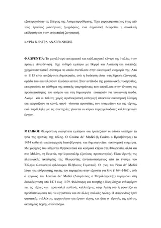 εξυπηρετούσαν τις βλέψεις της Αντιμεταρρύθμισης. Έχει χαρακτηριστεί ως ένας από
τους πρώτους μοντέρνους ζωγράφους, ενώ σημαντική θεωρείται η συνολική
επίδρασή του στην ευρωπαϊκή ζωγραφική.
ΚΥΡΙΑ ΚΕΝΤΡΑ ΑΝΑΓΕΝΝΗΣΗΣ
ΦΛΩΡΕΝΤΙΑ: Το μεγαλύτερο πνευματικό και καλλιτεχνικό κέντρο της Ιταλίας στην
πρώιμη Αναγέννηση. Είχε ανθηρό εμπόριο με Βορρά και Ανατολή και ανέπτυξε
χρηματοπιστωτικό σύστημα το οποίο συντέλεσε στην οικονομική ευημερία της. Από
το 1115 είναι ανεξάρτητη δημοκρατία, ενώ η διοίκηση είναι στη Signoria (Σινιορία),
ομάδα που αποτελούσαν πλούσιοι αστοί. Στον αντίποδα της μεσαιωνικής νοοτροπίας,
επικρατούσε το αίσθημα της αστικής υπερηφάνειας που αποτέλεσε στην τόνωση της
προσωπικότητας του ατόμου και στη δημιουργία ευκαιριών για κοινωνική άνοδο.
Ακόμα και οι πολίτες χωρίς αριστοκρατική καταγωγή αποκτούν οικονομική δύναμη
και επηρεάζουν τα κοινά, αφού γίνονται προστάτες των γραμμάτων και της τέχνης,
ενώ παράλληλα με τις συντεχνίες γίνονται οι κύριοι παραγγελιοδότες καλλιτεχνικών
έργων.
ΜΕΔΙΚΟΙ: Φλωρεντινή οικογένεια εμπόρων και τραπεζιτών οι οποίοι κατείχαν τα
ηνία της ηγεσίας της πόλης. Ο Cosimo de’ Medici (ή Cosimo ο Πρεσβύτερος) το
1434 καθιστά απολυταρχική διακυβέρνηση και δημιουργείται οικονομική ευημερία.
Με χορηγίες του κτίζονται θρησκευτικά και κοσμικά κτίρια στη Φλωρεντία, αλλά και
στο Μιλάνο, τη Βενετία, την Ιερουσαλήμ (ξενώνας προσκυνητών). Είναι ιδρυτής της
πλατωνικής Ακαδημίας της Φλωρεντίας (εντυπωσιασμένος από το πνεύμα του
Έλληνα πλατωνικού φιλόσοφου Πλήθωνος Γεμιστού). Ο γιος του Piero de’ Medici
λόγω της εύθραυστης υγείας του παραμένει στην εξουσία για λίγο (1464-1469) , ενώ
ο εγγονός του Lorenzo de’ Medici (Λαυρέντιος ο Μεγαλοπρεπής) παραμένει στη
διακυβέρνηση από 1471 έως 1479. Φιλόσοφος και ποιητής ο ίδιος δείχνει ενδιαφέρον
για τις τέχνες και προσκαλεί πολλούς καλλιτέχνες στην Αυλή του ή φροντίζει οι
προστατευόμενοι του να εργαστούν και σε άλλες ιταλικές Αυλές. Ο Λαυρέντιος ήταν
φανατικός συλλέκτης αρχαιοτήτων και έργων τέχνης και ήταν ο ιδρυτής της πρώτης
ακαδημίας τέχνης στον κόσμο.
 