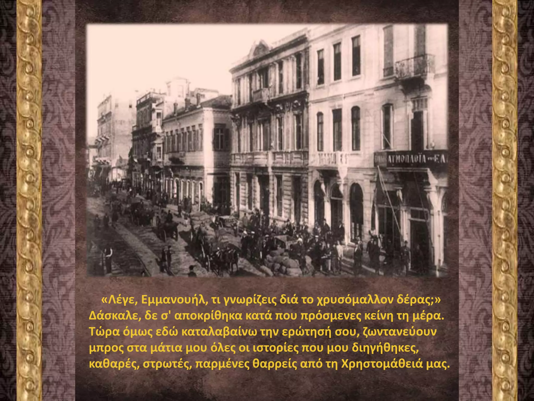 «Λέγε, Εμμανουήλ, τι γνωρίζεις διά το χρυσόμαλλον δέρας;»
Δάσκαλε, δε σ' αποκρίθηκα κατά που πρόσμενες κείνη τη μέρα.
Τώρα όμως εδώ καταλαβαίνω την ερώτησή σου, ζωντανεύουν
μπρος στα μάτια μου όλες οι ιστορίες που μου διηγήθηκες,
καθαρές, στρωτές, παρμένες θαρρείς από τη Χρηστομάθειά μας.
 