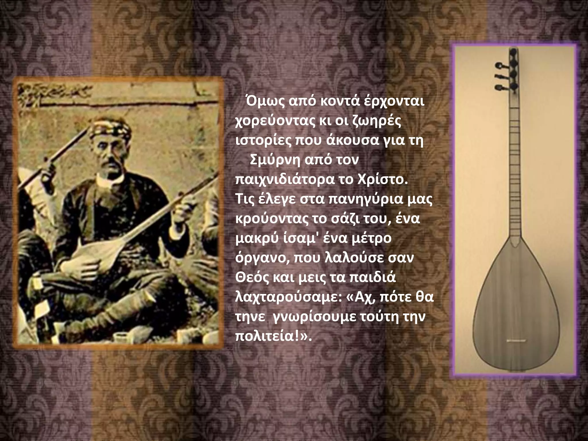 Όμως από κοντά έρχονται
χορεύοντας κι οι ζωηρές
ιστορίες που άκουσα για τη
Σμύρνη από τον
παιχνιδιάτορα το Χρίστο.
Τις έλεγε στα πανηγύρια μας
κρούοντας το σάζι του, ένα
μακρύ ίσαμ' ένα μέτρο
όργανο, που λαλούσε σαν
Θεός και μεις τα παιδιά
λαχταρούσαμε: «Αχ, πότε θα
τηνε γνωρίσουμε τούτη την
πολιτεία!».
 