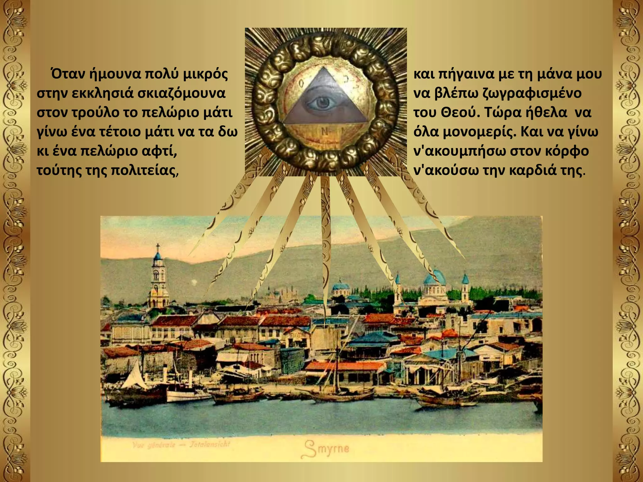 Όταν ήμουνα πολύ μικρός
στην εκκλησιά σκιαζόμουνα
στον τρούλο το πελώριο μάτι
γίνω ένα τέτοιο μάτι να τα δω
κι ένα πελώριο αφτί,
τούτης της πολιτείας,
και πήγαινα με τη μάνα μου
να βλέπω ζωγραφισμένο
του Θεού. Τώρα ήθελα να
όλα μονομερίς. Και να γίνω
ν'ακουμπήσω στον κόρφο
ν'ακούσω την καρδιά της.
 