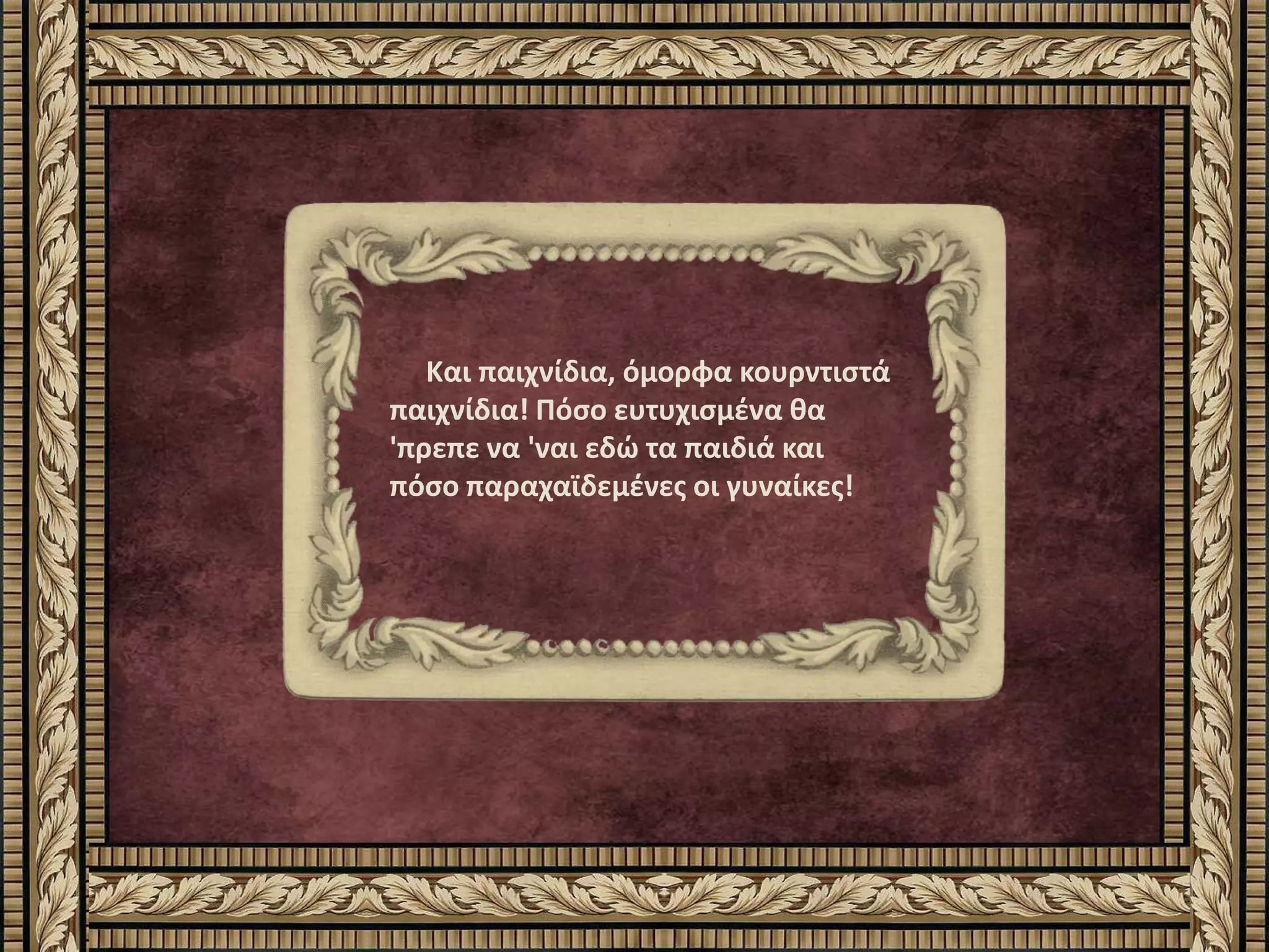 Και παιχνίδια, όμορφα κουρντιστά
παιχνίδια! Πόσο ευτυχισμένα θα
'πρεπε να 'ναι εδώ τα παιδιά και
πόσο παραχαϊδεμένες οι γυναίκες!
 