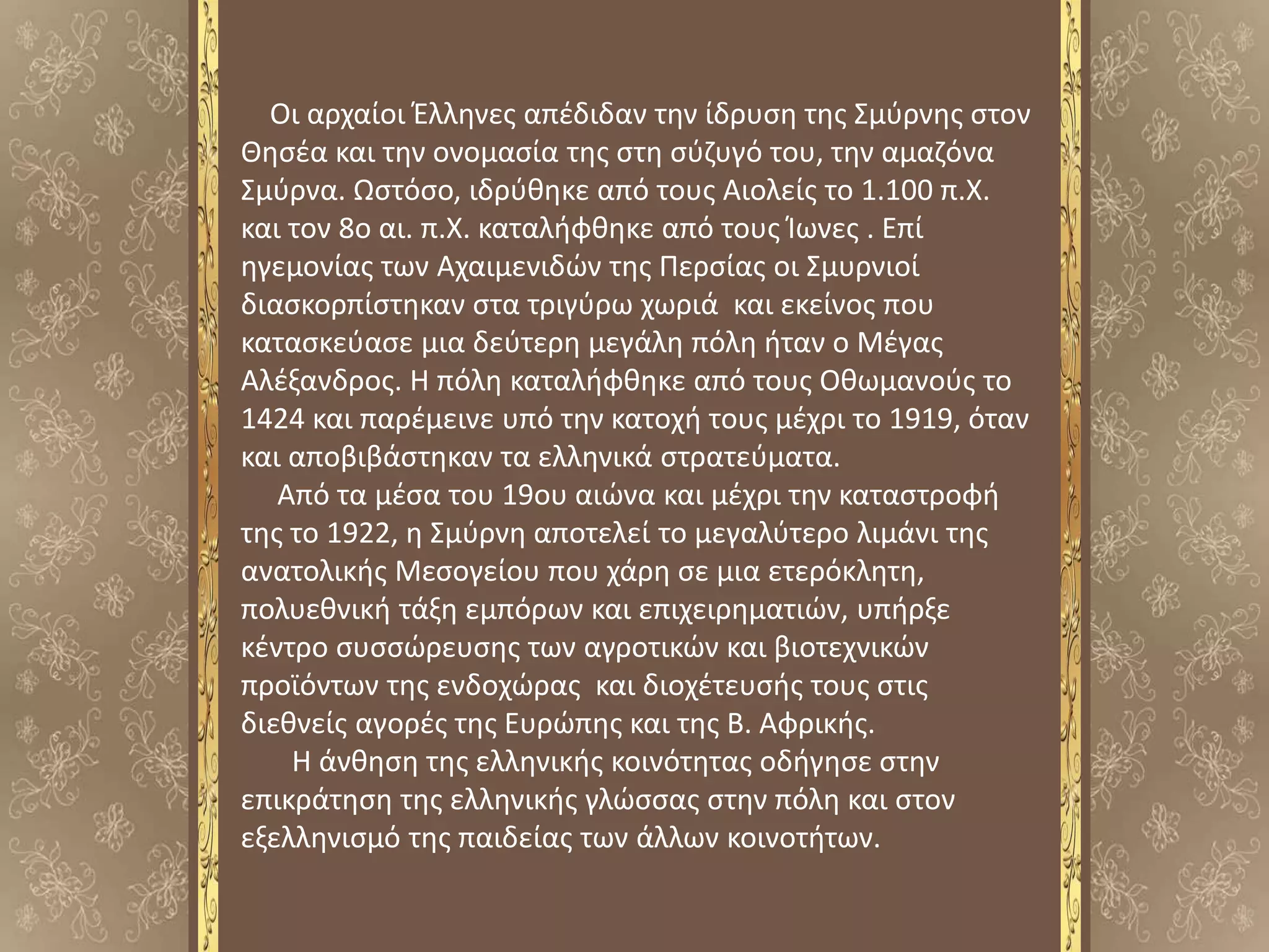 Οι αρχαίοι Έλληνες απέδιδαν την ίδρυση της Σμύρνης στον
Θησέα και την ονομασία της στη σύζυγό του, την αμαζόνα
Σμύρνα. Ωστόσο, ιδρύθηκε από τους Αιολείς το 1.100 π.Χ.
και τον 8ο αι. π.Χ. καταλήφθηκε από τους Ίωνες . Επί
ηγεμονίας των Αχαιμενιδών της Περσίας οι Σμυρνιοί
διασκορπίστηκαν στα τριγύρω χωριά και εκείνος που
κατασκεύασε μια δεύτερη μεγάλη πόλη ήταν ο Μέγας
Αλέξανδρος. Η πόλη καταλήφθηκε από τους Οθωμανούς το
1424 και παρέμεινε υπό την κατοχή τους μέχρι το 1919, όταν
και αποβιβάστηκαν τα ελληνικά στρατεύματα.
Από τα μέσα του 19ου αιώνα και μέχρι την καταστροφή
της το 1922, η Σμύρνη αποτελεί το μεγαλύτερο λιμάνι της
ανατολικής Μεσογείου που χάρη σε μια ετερόκλητη,
πολυεθνική τάξη εμπόρων και επιχειρηματιών, υπήρξε
κέντρο συσσώρευσης των αγροτικών και βιοτεχνικών
προϊόντων της ενδοχώρας και διοχέτευσής τους στις
διεθνείς αγορές της Ευρώπης και της Β. Αφρικής.
Η άνθηση της ελληνικής κοινότητας οδήγησε στην
επικράτηση της ελληνικής γλώσσας στην πόλη και στον
εξελληνισμό της παιδείας των άλλων κοινοτήτων.
 