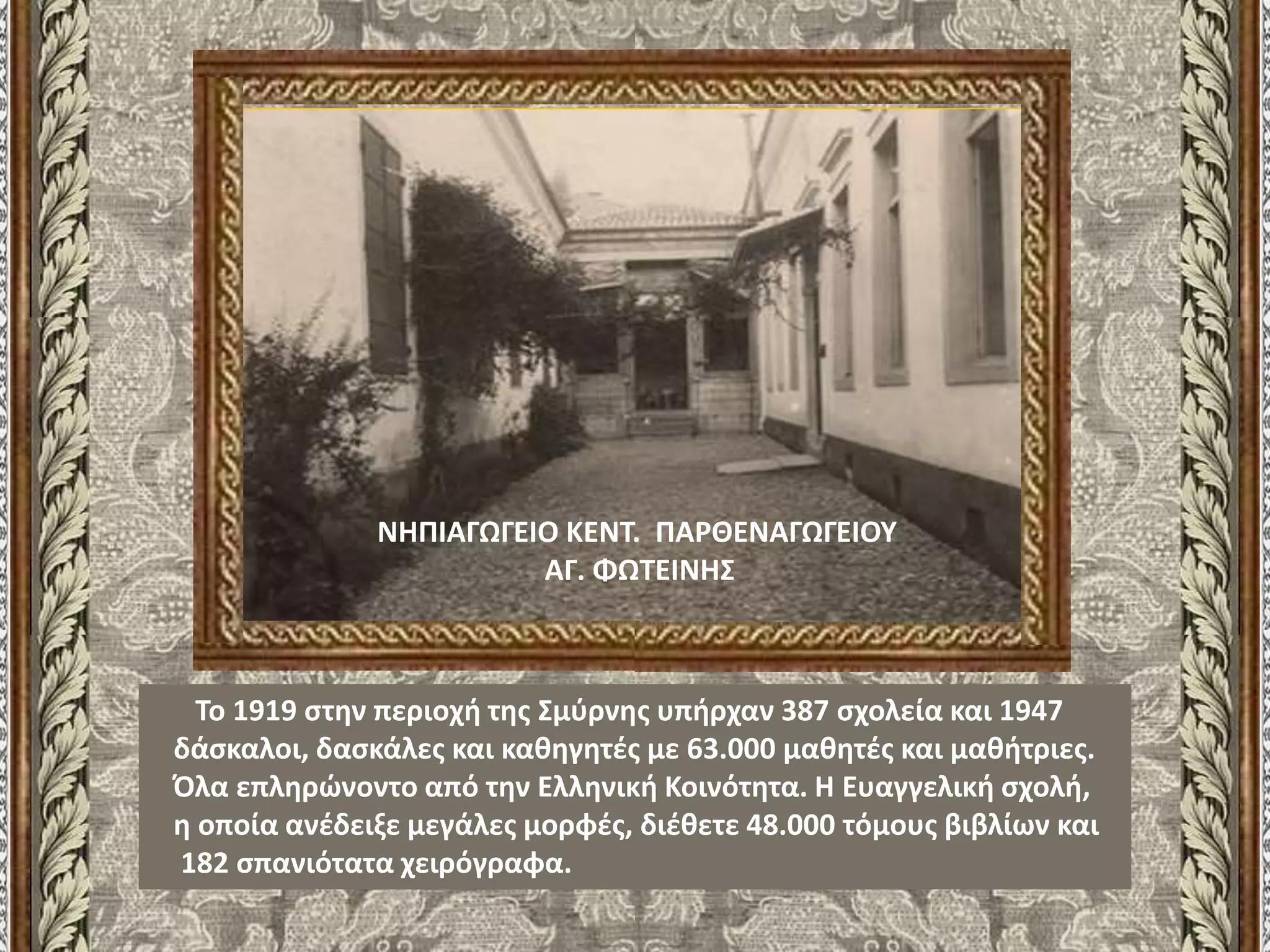 Το 1919 στην περιοχή της Σμύρνης υπήρχαν 387 σχολεία και 1947
δάσκαλοι, δασκάλες και καθηγητές με 63.000 μαθητές και μαθήτριες.
Όλα επληρώνοντο από την Ελληνική Κοινότητα. Η Ευαγγελική σχολή,
η οποία ανέδειξε μεγάλες μορφές, διέθετε 48.000 τόμους βιβλίων και
182 σπανιότατα χειρόγραφα.
ΝΗΠΙΑΓΩΓΕΙΟ ΚΕΝΤ. ΠΑΡΘΕΝΑΓΩΓΕΙΟΥ
ΑΓ. ΦΩΤΕΙΝΗΣ
 