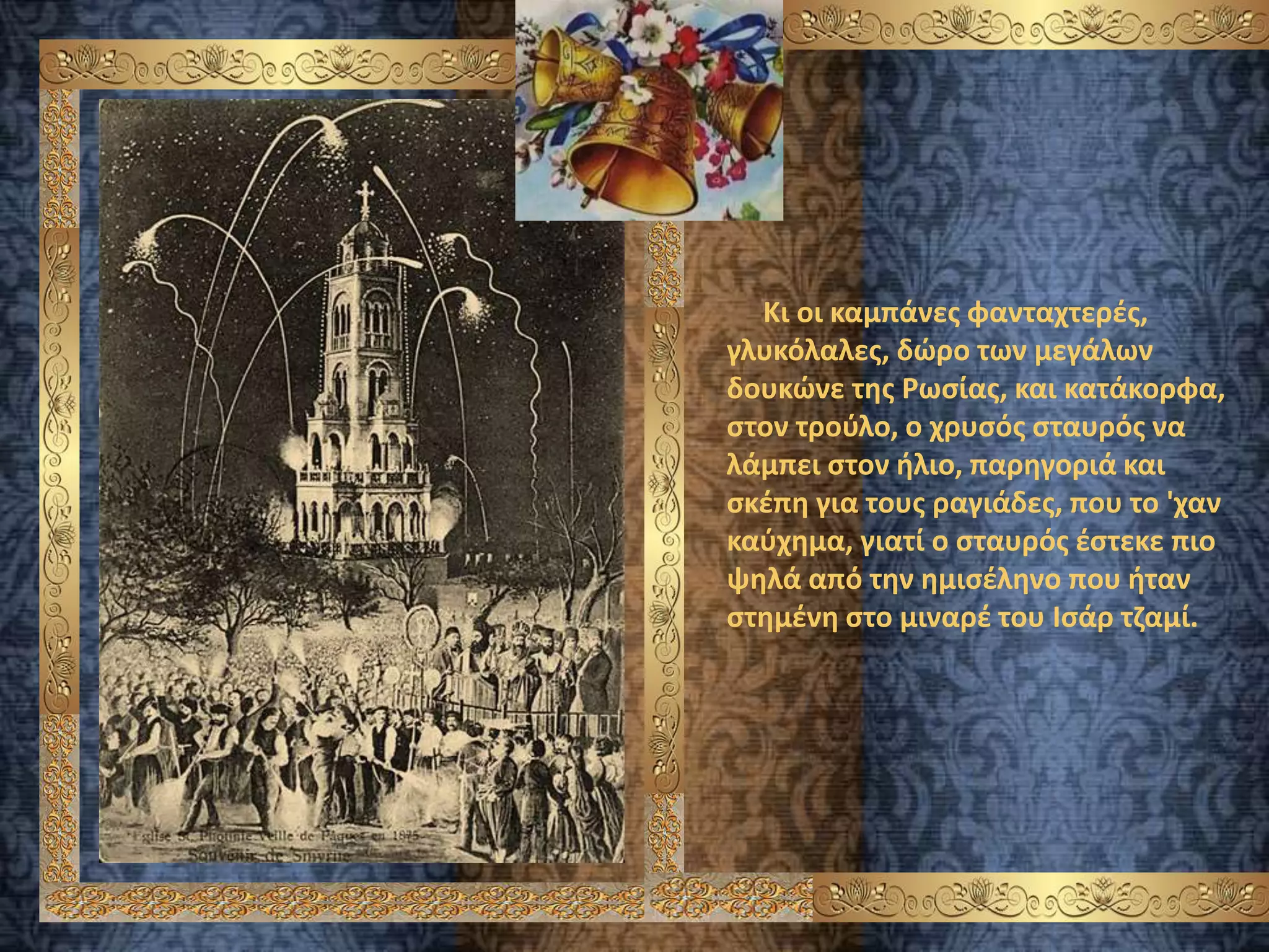 Κι οι καμπάνες φανταχτερές,
γλυκόλαλες, δώρο των μεγάλων
δουκώνε της Ρωσίας, και κατάκορφα,
στον τρούλο, ο χρυσός σταυρός να
λάμπει στον ήλιο, παρηγοριά και
σκέπη για τους ραγιάδες, που το 'χαν
καύχημα, γιατί ο σταυρός έστεκε πιο
ψηλά από την ημισέληνο που ήταν
στημένη στο μιναρέ του Ισάρ τζαμί.
 