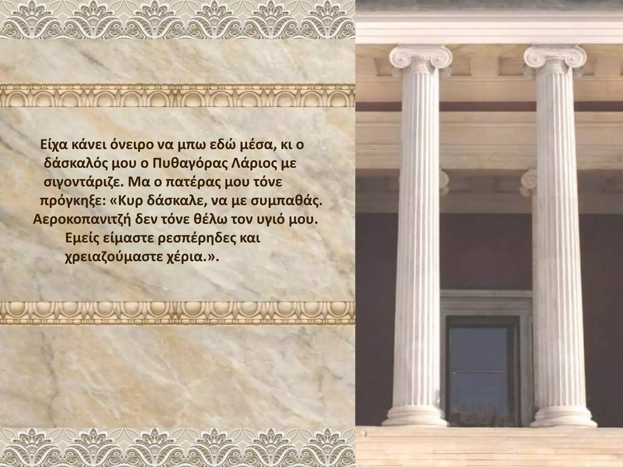 Είχα κάνει όνειρο να μπω εδώ μέσα, κι ο
δάσκαλός μου ο Πυθαγόρας Λάριος με
σιγοντάριζε. Μα ο πατέρας μου τόνε
πρόγκηξε: «Κυρ δάσκαλε, να με συμπαθάς.
Αεροκοπανιτζή δεν τόνε θέλω τον υγιό μου.
Εμείς είμαστε ρεσπέρηδες και
χρειαζούμαστε χέρια.».
 