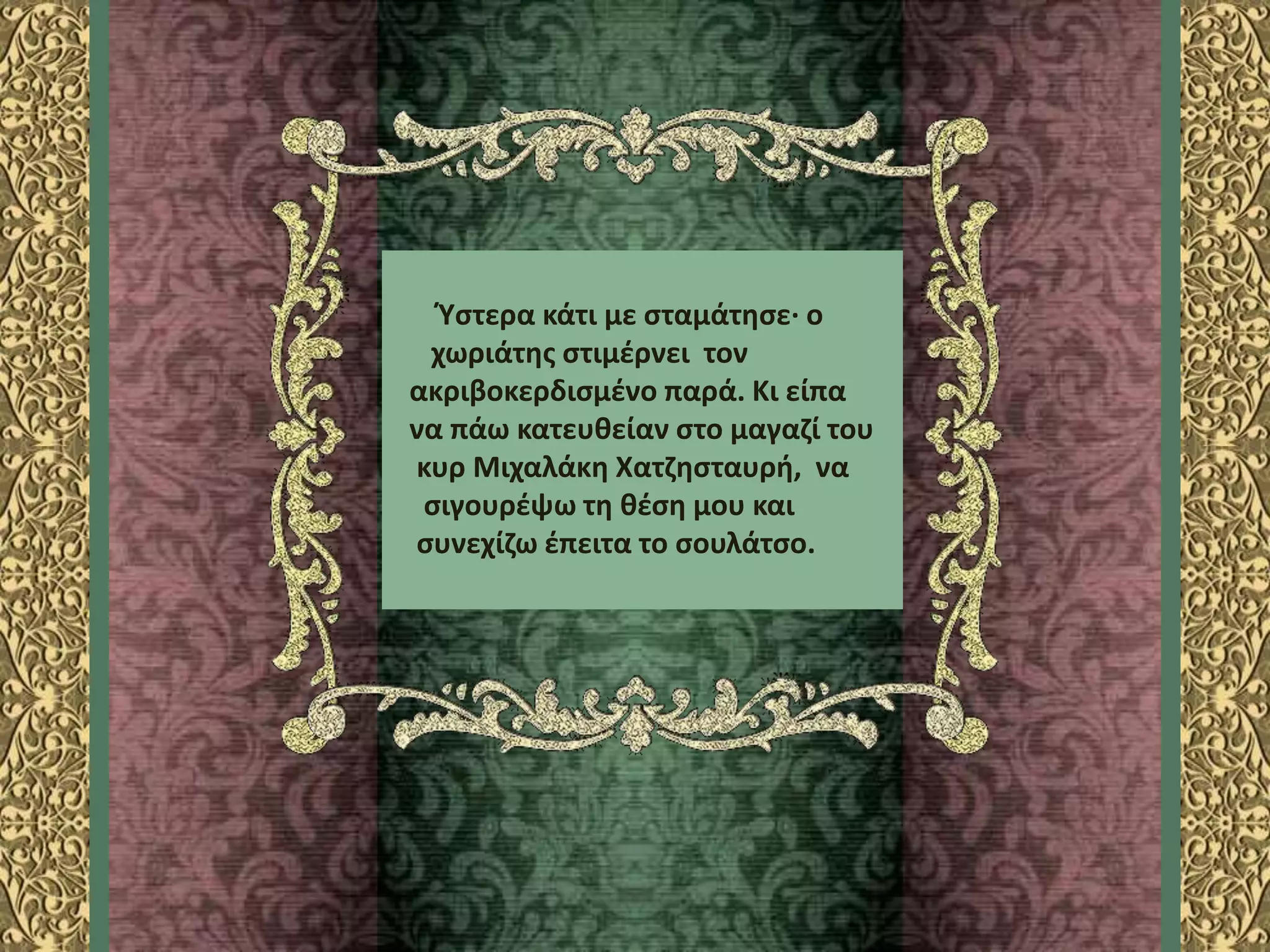 Ύστερα κάτι με σταμάτησε· ο
χωριάτης στιμέρνει τον
ακριβοκερδισμένο παρά. Κι είπα
να πάω κατευθείαν στο μαγαζί του
κυρ Μιχαλάκη Χατζησταυρή, να
σιγουρέψω τη θέση μου και
συνεχίζω έπειτα το σουλάτσο.
 