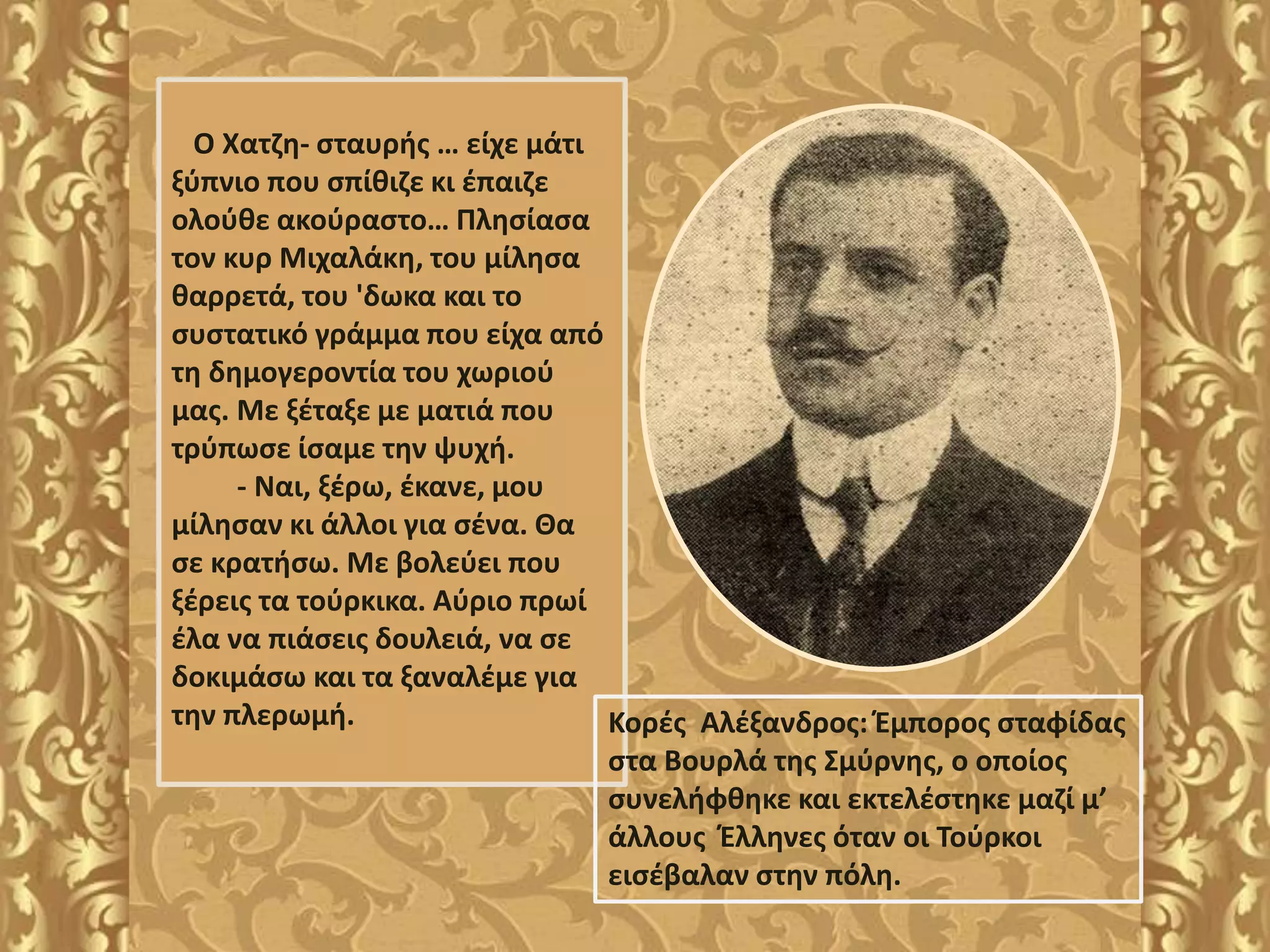 Ο Χατζη- σταυρής … είχε μάτι
ξύπνιο που σπίθιζε κι έπαιζε
ολούθε ακούραστο… Πλησίασα
τον κυρ Μιχαλάκη, του μίλησα
θαρρετά, του 'δωκα και το
συστατικό γράμμα που είχα από
τη δημογεροντία του χωριού
μας. Με ξέταξε με ματιά που
τρύπωσε ίσαμε την ψυχή.
- Ναι, ξέρω, έκανε, μου
μίλησαν κι άλλοι για σένα. Θα
σε κρατήσω. Με βολεύει που
ξέρεις τα τούρκικα. Αύριο πρωί
έλα να πιάσεις δουλειά, να σε
δοκιμάσω και τα ξαναλέμε για
την πλερωμή. Κορές Αλέξανδρος: Έμπορος σταφίδας
στα Βουρλά της Σμύρνης, ο οποίος
συνελήφθηκε και εκτελέστηκε μαζί μ’
άλλους Έλληνες όταν οι Τούρκοι
εισέβαλαν στην πόλη.
 