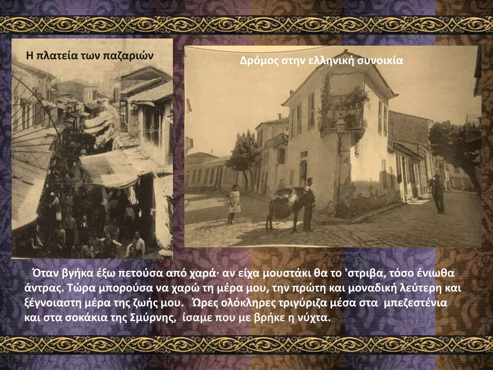 Όταν βγήκα έξω πετούσα από χαρά· αν είχα μουστάκι θα το 'στριβα, τόσο ένιωθα
άντρας. Τώρα μπορούσα να χαρώ τη μέρα μου, την πρώτη και μοναδική λεύτερη και
ξέγνοιαστη μέρα της ζωής μου. Ώρες ολόκληρες τριγύριζα μέσα στα μπεζεστένια
και στα σοκάκια της Σμύρνης, ίσαμε που με βρήκε η νύχτα.
Δρόμος στην ελληνική συνοικίαΗ πλατεία των παζαριών
 