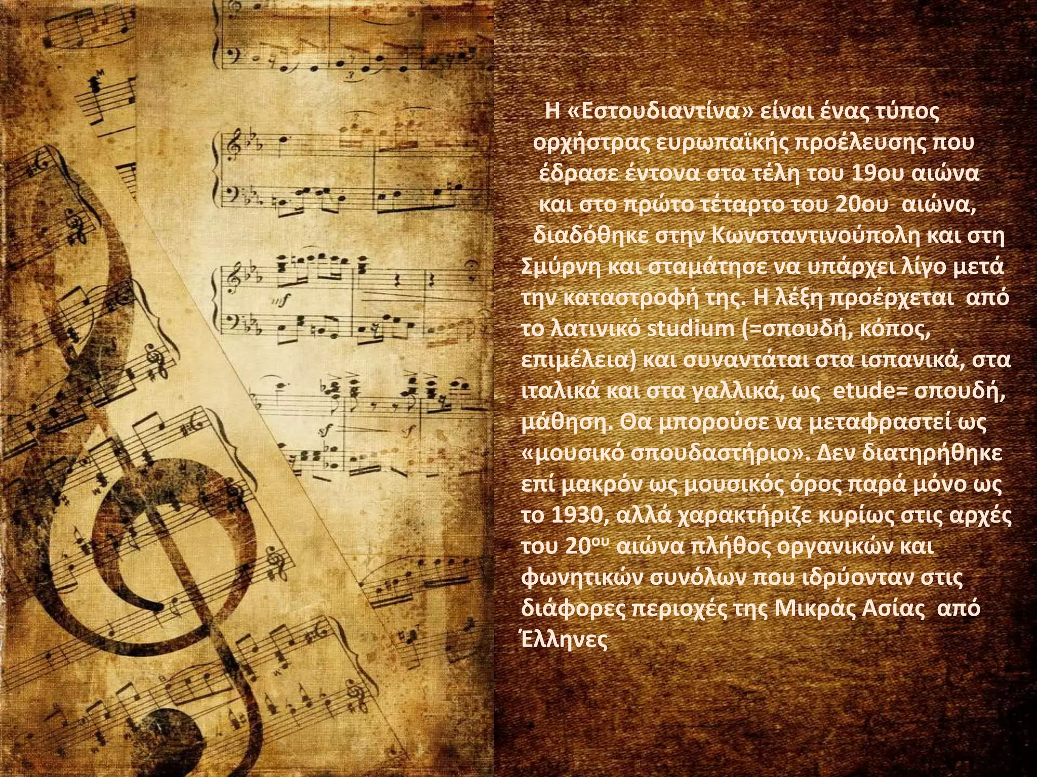 Η «Εστουδιαντίνα» είναι ένας τύπος
ορχήστρας ευρωπαϊκής προέλευσης που
έδρασε έντονα στα τέλη του 19ου αιώνα
και στο πρώτο τέταρτο του 20ου αιώνα,
διαδόθηκε στην Κωνσταντινούπολη και στη
Σμύρνη και σταμάτησε να υπάρχει λίγο μετά
την καταστροφή της. Η λέξη προέρχεται από
το λατινικό studium (=σπουδή, κόπος,
επιμέλεια) και συναντάται στα ισπανικά, στα
ιταλικά και στα γαλλικά, ως etude= σπουδή,
μάθηση. Θα μπορούσε να μεταφραστεί ως
«μουσικό σπουδαστήριο». Δεν διατηρήθηκε
επί μακρόν ως μουσικός όρος παρά μόνο ως
το 1930, αλλά χαρακτήριζε κυρίως στις αρχές
του 20ου αιώνα πλήθος οργανικών και
φωνητικών συνόλων που ιδρύονταν στις
διάφορες περιοχές της Μικράς Ασίας από
Έλληνες
 