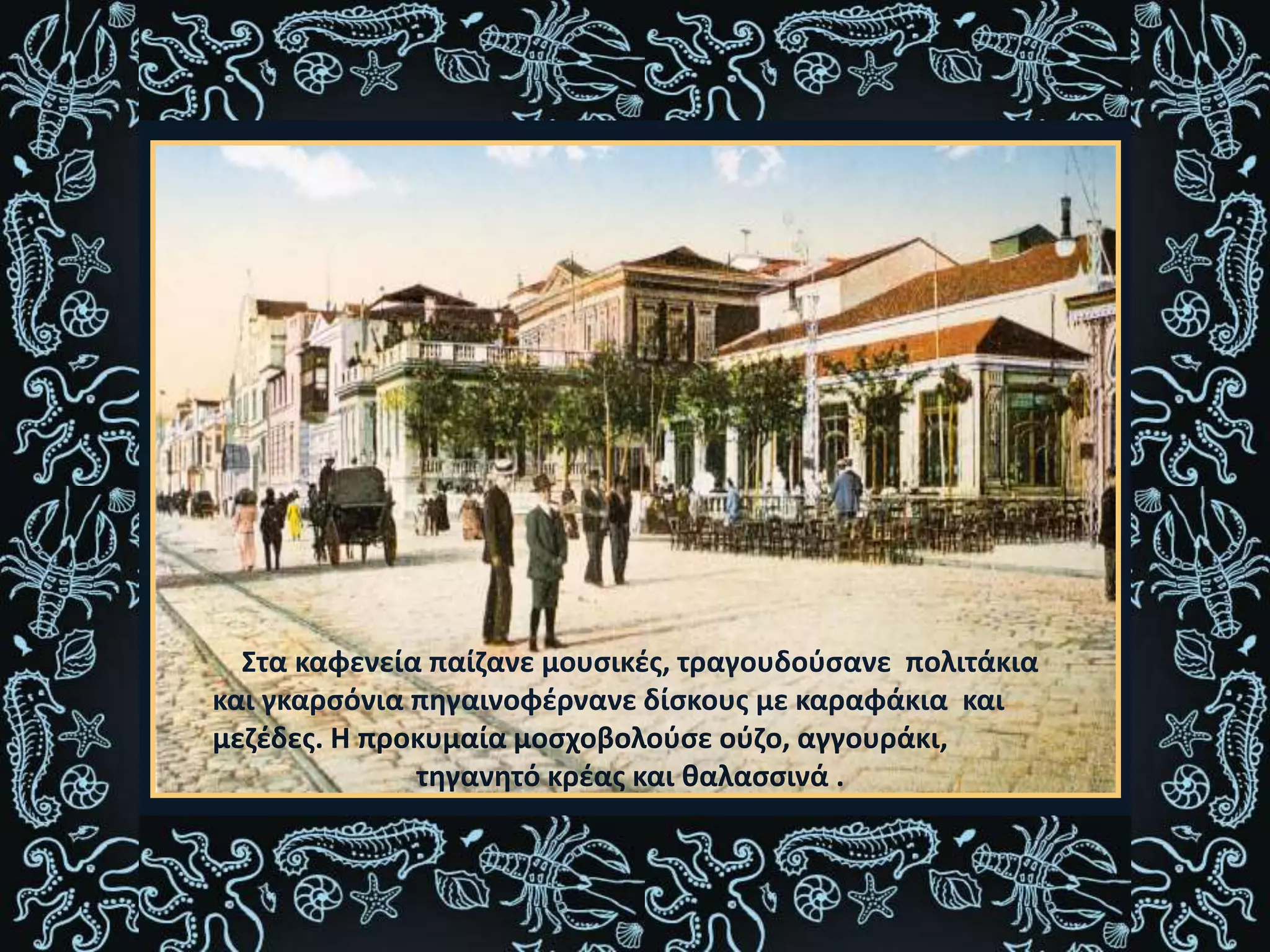 Στα καφενεία παίζανε μουσικές, τραγουδούσανε πολιτάκια
και γκαρσόνια πηγαινοφέρνανε δίσκους με καραφάκια και
μεζέδες. Η προκυμαία μοσχοβολούσε ούζο, αγγουράκι,
τηγανητό κρέας και θαλασσινά .
 