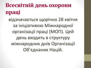 Всесвітній день охорони
праці
відзначається щорічно 28 квітня
за ініціативою Міжнародної
організації праці (МОП). Цей
день входить в структуру
міжнародних днів Організації
Об’єднаних Націй.
 