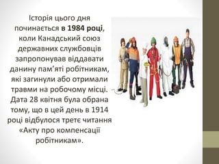 Історія цього дня
починається в 1984 році,
коли Канадський союз
державних службовців
запропонував віддавати
данину пам’яті робітникам,
які загинули або отримали
травми на робочому місці.
Дата 28 квітня була обрана
тому, що в цей день в 1914
році відбулося третє читання
«Акту про компенсації
робітникам».
 