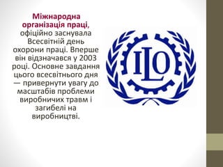 Міжнародна
організація праці,
офіційно заснувала
Всесвітній день
охорони праці. Вперше
він відзначався у 2003
році. Основне завдання
цього всесвітнього дня
— привернути увагу до
масштабів проблеми
виробничих травм і
загибелі на
виробництві.
 
