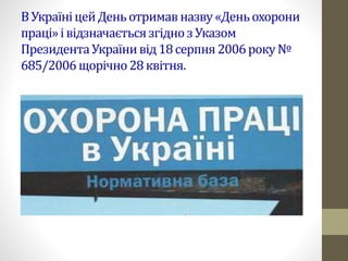 ВУкраїніцейДеньотримавназву«Деньохорони
праці»івідзначаєтьсязгідноз Указом
ПрезидентаУкраїнивід18серпня2006року№
685/2006щорічно28квітня.
 