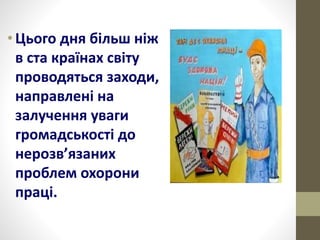 •Цього дня більш ніж
в ста країнах світу
проводяться заходи,
направлені на
залучення уваги
громадськості до
нерозв’язаних
проблем охорони
праці.
 