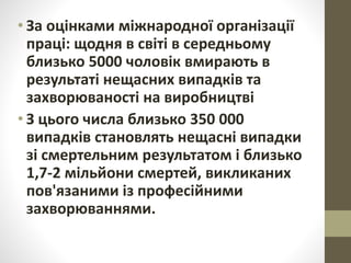 • За оцінками міжнародної організації
праці: щодня в світі в середньому
близько 5000 чоловік вмирають в
результаті нещасних випадків та
захворюваності на виробництві
• З цього числа близько 350 000
випадків становлять нещасні випадки
зі смертельним результатом і близько
1,7-2 мільйони смертей, викликаних
пов'язаними із професійними
захворюваннями.
 